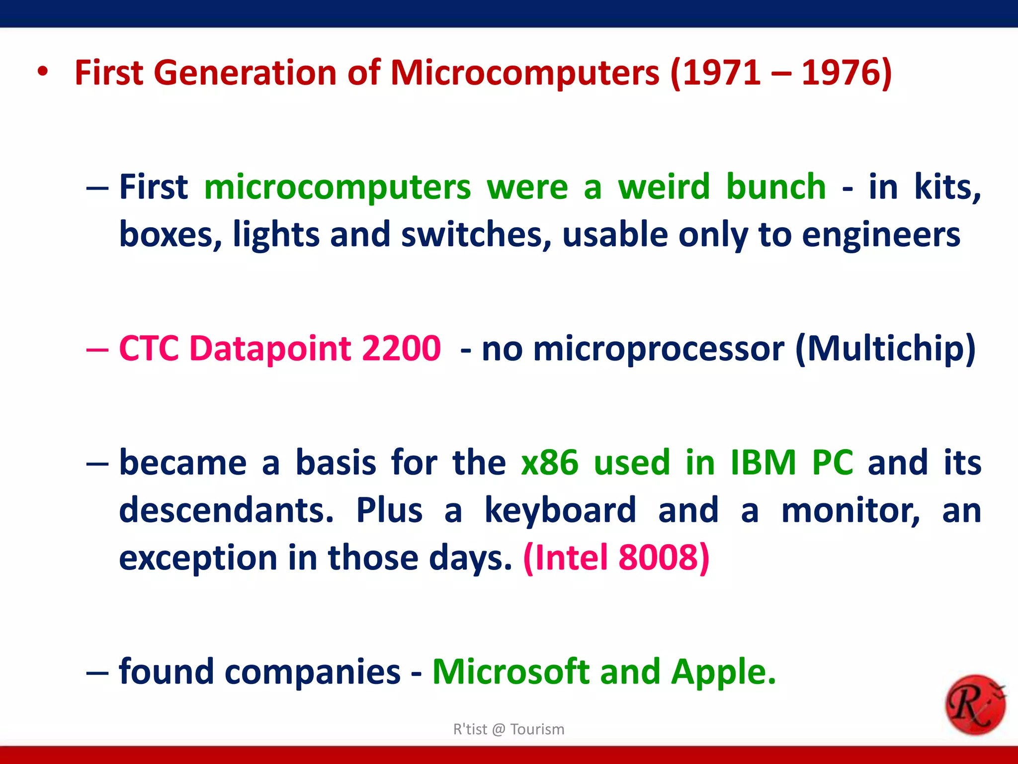 • First Generation of Microcomputers (1971 – 1976)
– First microcomputers were a weird bunch - in kits,
boxes, lights and switches, usable only to engineers
– CTC Datapoint 2200 - no microprocessor (Multichip)
– became a basis for the x86 used in IBM PC and its
descendants. Plus a keyboard and a monitor, an
exception in those days. (Intel 8008)
– found companies - Microsoft and Apple.
R'tist @ Tourism
 