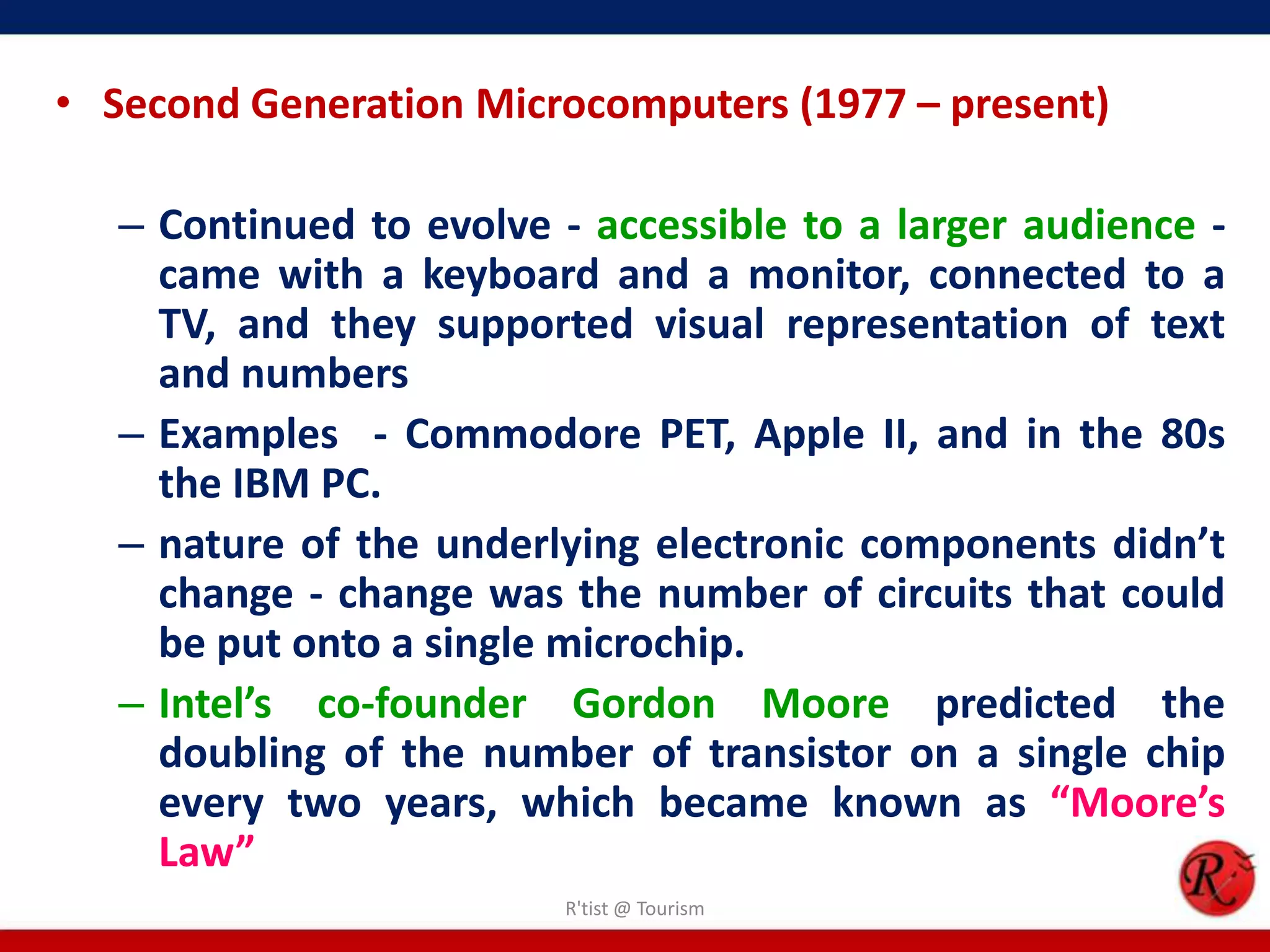 • Second Generation Microcomputers (1977 – present)
– Continued to evolve - accessible to a larger audience -
came with a keyboard and a monitor, connected to a
TV, and they supported visual representation of text
and numbers
– Examples - Commodore PET, Apple II, and in the 80s
the IBM PC.
– nature of the underlying electronic components didn’t
change - change was the number of circuits that could
be put onto a single microchip.
– Intel’s co-founder Gordon Moore predicted the
doubling of the number of transistor on a single chip
every two years, which became known as “Moore’s
Law”
R'tist @ Tourism
 