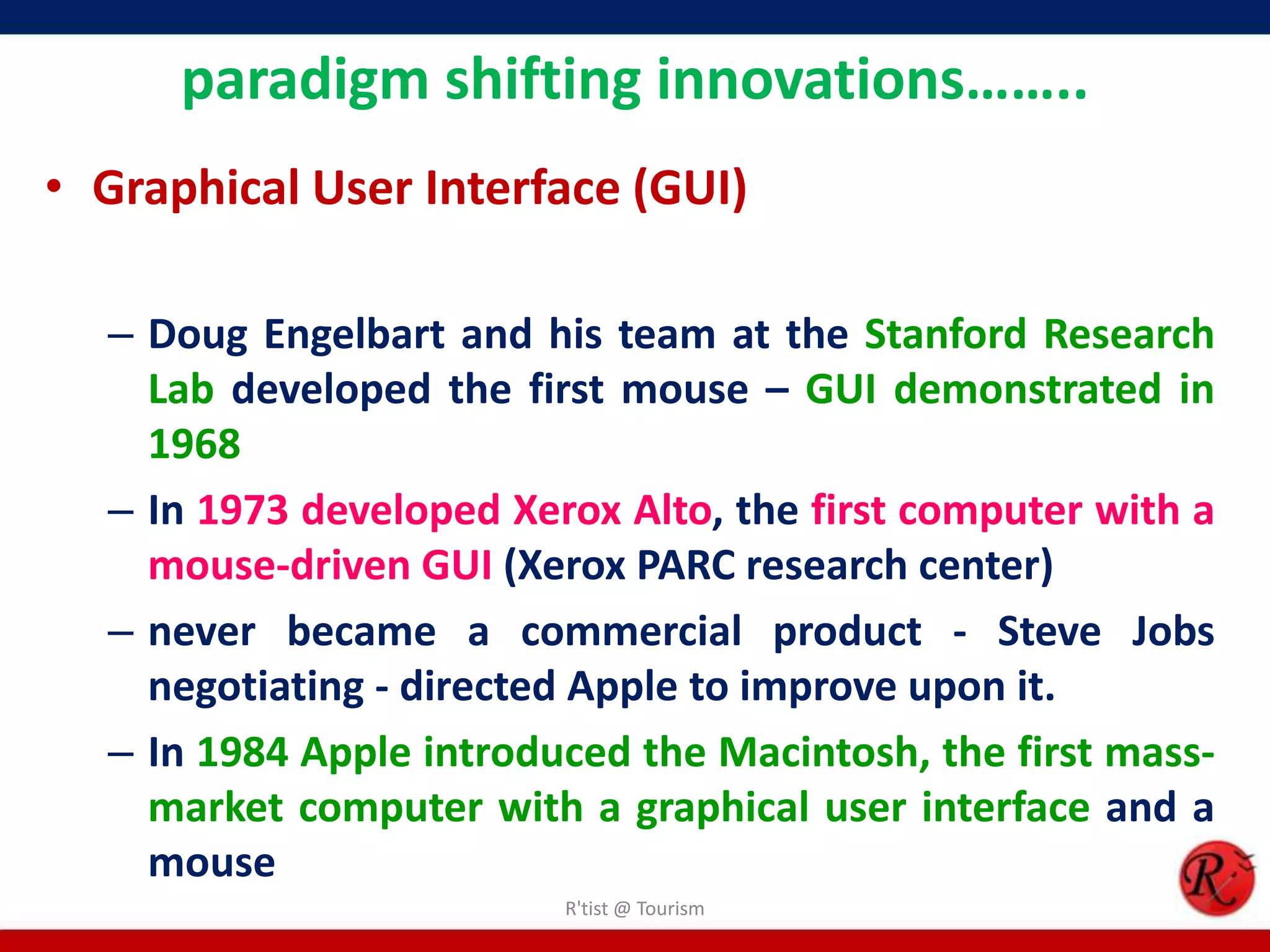 paradigm shifting innovations……..
• Graphical User Interface (GUI)
– Doug Engelbart and his team at the Stanford Research
Lab developed the first mouse – GUI demonstrated in
1968
– In 1973 developed Xerox Alto, the first computer with a
mouse-driven GUI (Xerox PARC research center)
– never became a commercial product - Steve Jobs
negotiating - directed Apple to improve upon it.
– In 1984 Apple introduced the Macintosh, the first mass-
market computer with a graphical user interface and a
mouse
R'tist @ Tourism
 