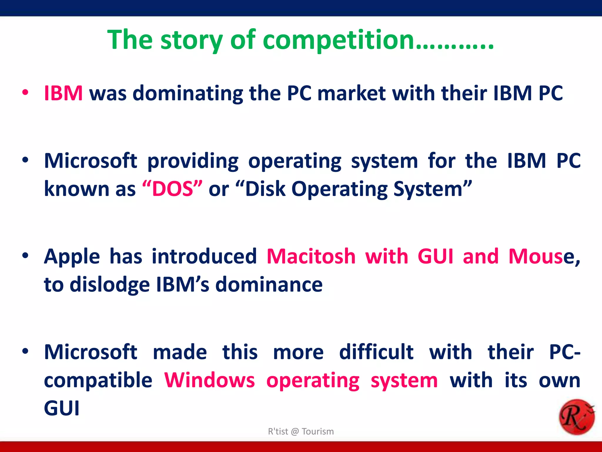 The story of competition………..
• IBM was dominating the PC market with their IBM PC
• Microsoft providing operating system for the IBM PC
known as “DOS” or “Disk Operating System”
• Apple has introduced Macitosh with GUI and Mouse,
to dislodge IBM’s dominance
• Microsoft made this more difficult with their PC-
compatible Windows operating system with its own
GUI
R'tist @ Tourism
 