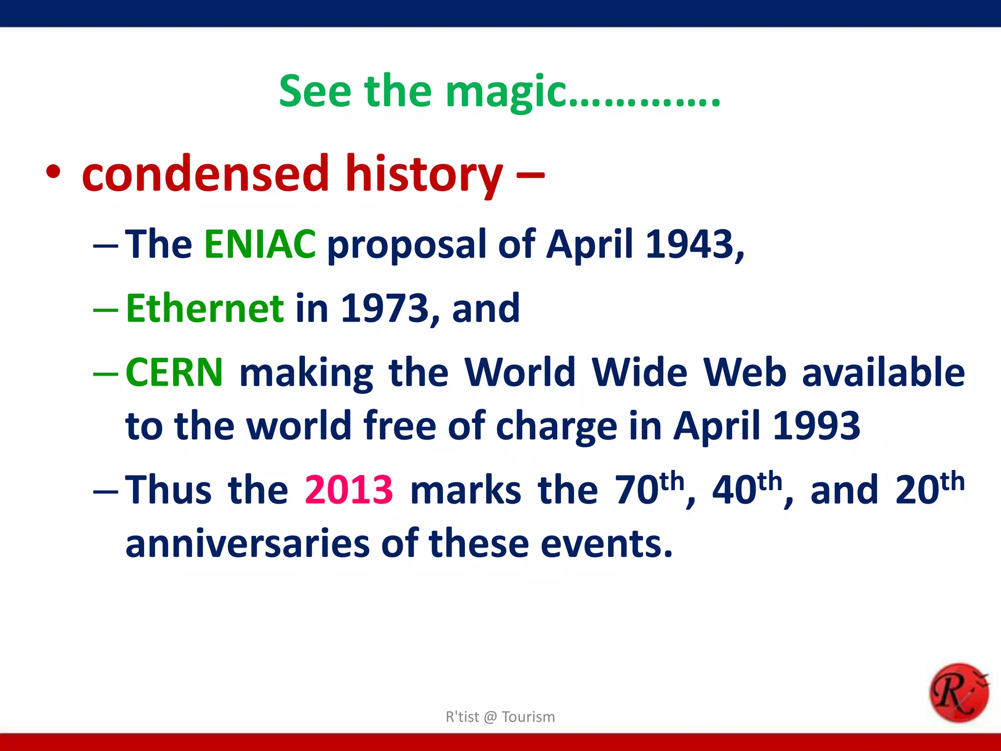 See the magic………….
• condensed history –
–The ENIAC proposal of April 1943,
–Ethernet in 1973, and
–CERN making the World Wide Web available
to the world free of charge in April 1993
–Thus the 2013 marks the 70th, 40th, and 20th
anniversaries of these events.
R'tist @ Tourism
 