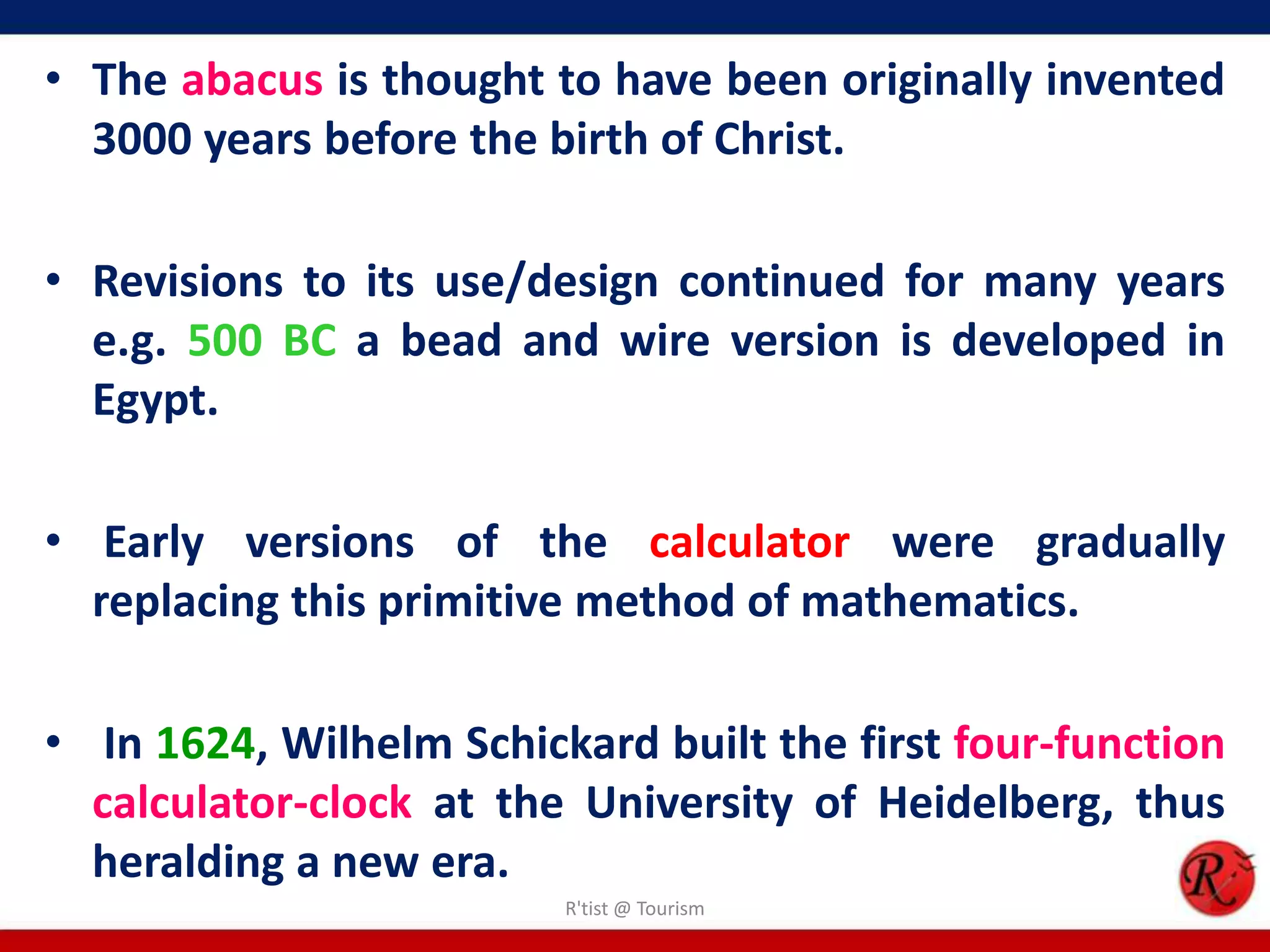 • The abacus is thought to have been originally invented
3000 years before the birth of Christ.
• Revisions to its use/design continued for many years
e.g. 500 BC a bead and wire version is developed in
Egypt.
• Early versions of the calculator were gradually
replacing this primitive method of mathematics.
• In 1624, Wilhelm Schickard built the first four-function
calculator-clock at the University of Heidelberg, thus
heralding a new era.
R'tist @ Tourism
 