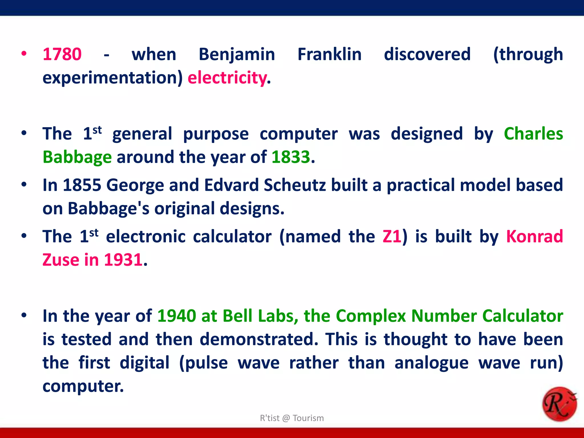 • 1780 - when Benjamin Franklin discovered (through
experimentation) electricity.
• The 1st general purpose computer was designed by Charles
Babbage around the year of 1833.
• In 1855 George and Edvard Scheutz built a practical model based
on Babbage's original designs.
• The 1st electronic calculator (named the Z1) is built by Konrad
Zuse in 1931.
• In the year of 1940 at Bell Labs, the Complex Number Calculator
is tested and then demonstrated. This is thought to have been
the first digital (pulse wave rather than analogue wave run)
computer.
R'tist @ Tourism
 