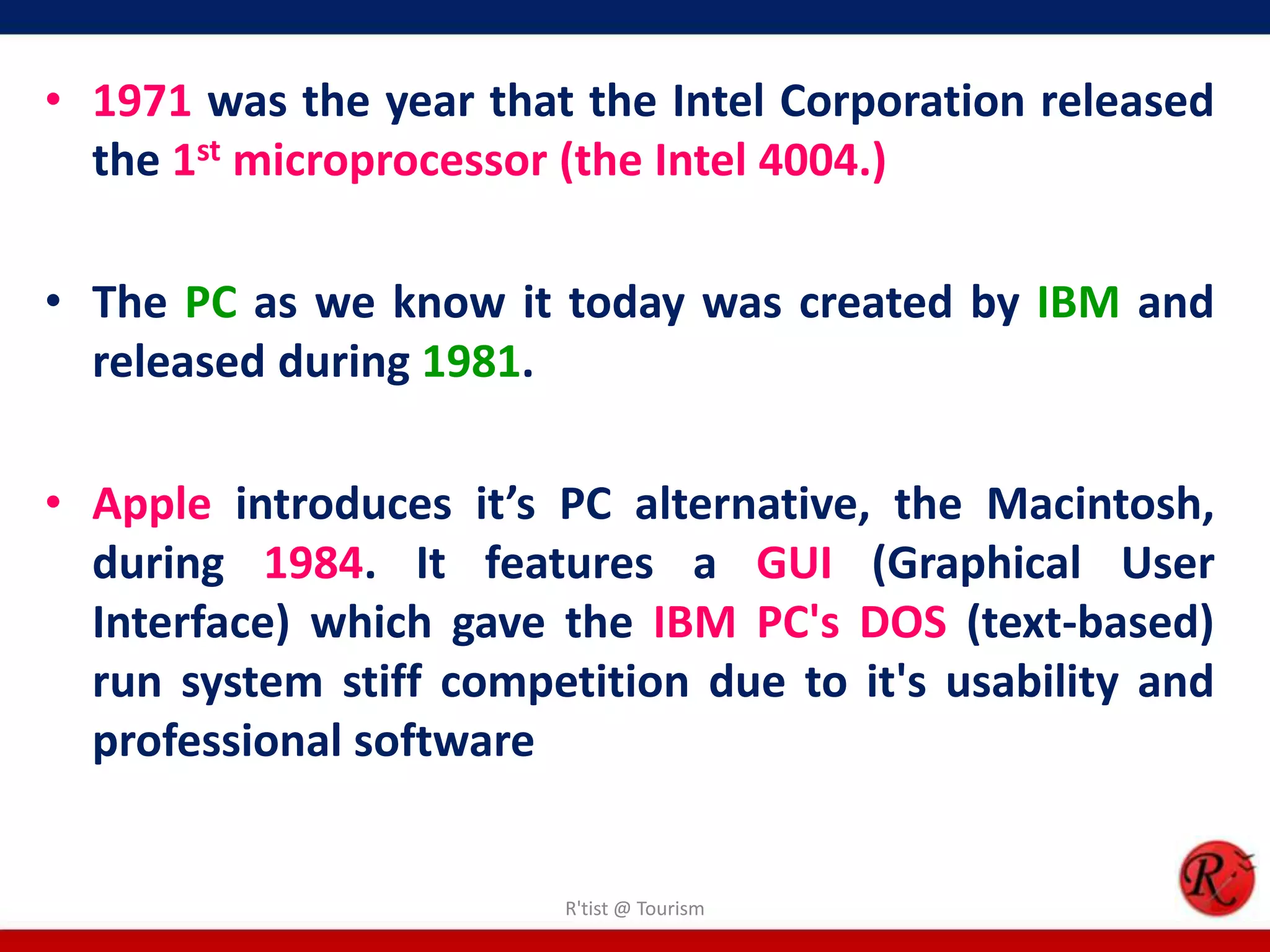 • 1971 was the year that the Intel Corporation released
the 1st microprocessor (the Intel 4004.)
• The PC as we know it today was created by IBM and
released during 1981.
• Apple introduces it’s PC alternative, the Macintosh,
during 1984. It features a GUI (Graphical User
Interface) which gave the IBM PC's DOS (text-based)
run system stiff competition due to it's usability and
professional software
R'tist @ Tourism
 
