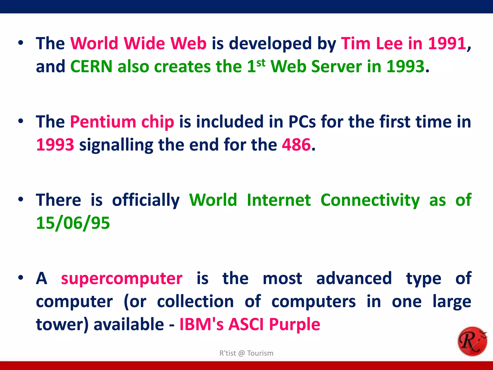 • The World Wide Web is developed by Tim Lee in 1991,
and CERN also creates the 1st Web Server in 1993.
• The Pentium chip is included in PCs for the first time in
1993 signalling the end for the 486.
• There is officially World Internet Connectivity as of
15/06/95
• A supercomputer is the most advanced type of
computer (or collection of computers in one large
tower) available - IBM's ASCI Purple
R'tist @ Tourism
 