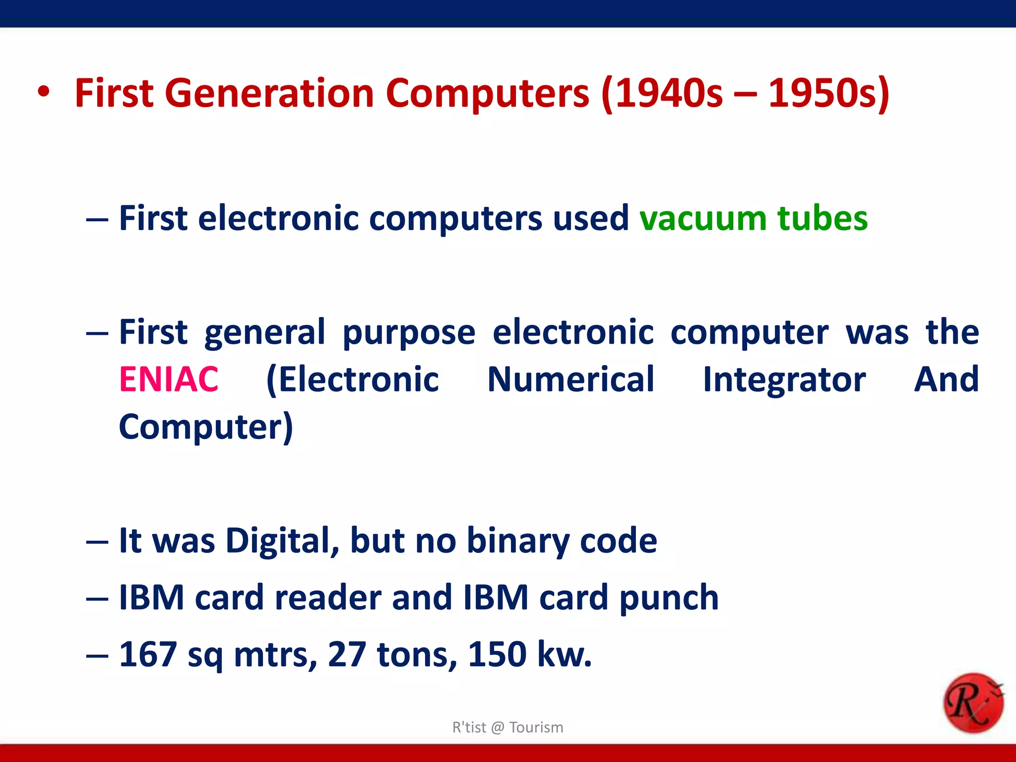 • First Generation Computers (1940s – 1950s)
– First electronic computers used vacuum tubes
– First general purpose electronic computer was the
ENIAC (Electronic Numerical Integrator And
Computer)
– It was Digital, but no binary code
– IBM card reader and IBM card punch
– 167 sq mtrs, 27 tons, 150 kw.
R'tist @ Tourism
 