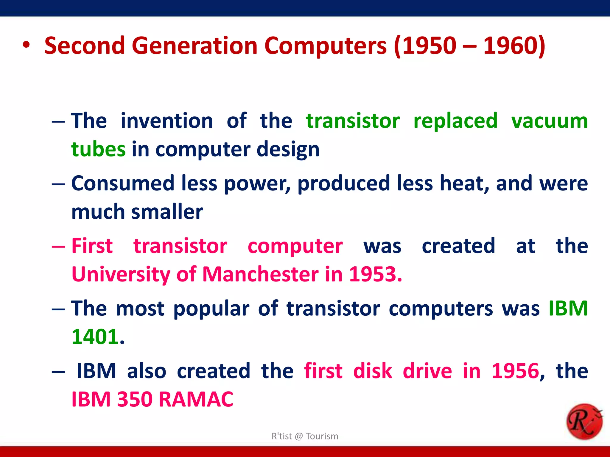 • Second Generation Computers (1950 – 1960)
– The invention of the transistor replaced vacuum
tubes in computer design
– Consumed less power, produced less heat, and were
much smaller
– First transistor computer was created at the
University of Manchester in 1953.
– The most popular of transistor computers was IBM
1401.
– IBM also created the first disk drive in 1956, the
IBM 350 RAMAC
R'tist @ Tourism
 
