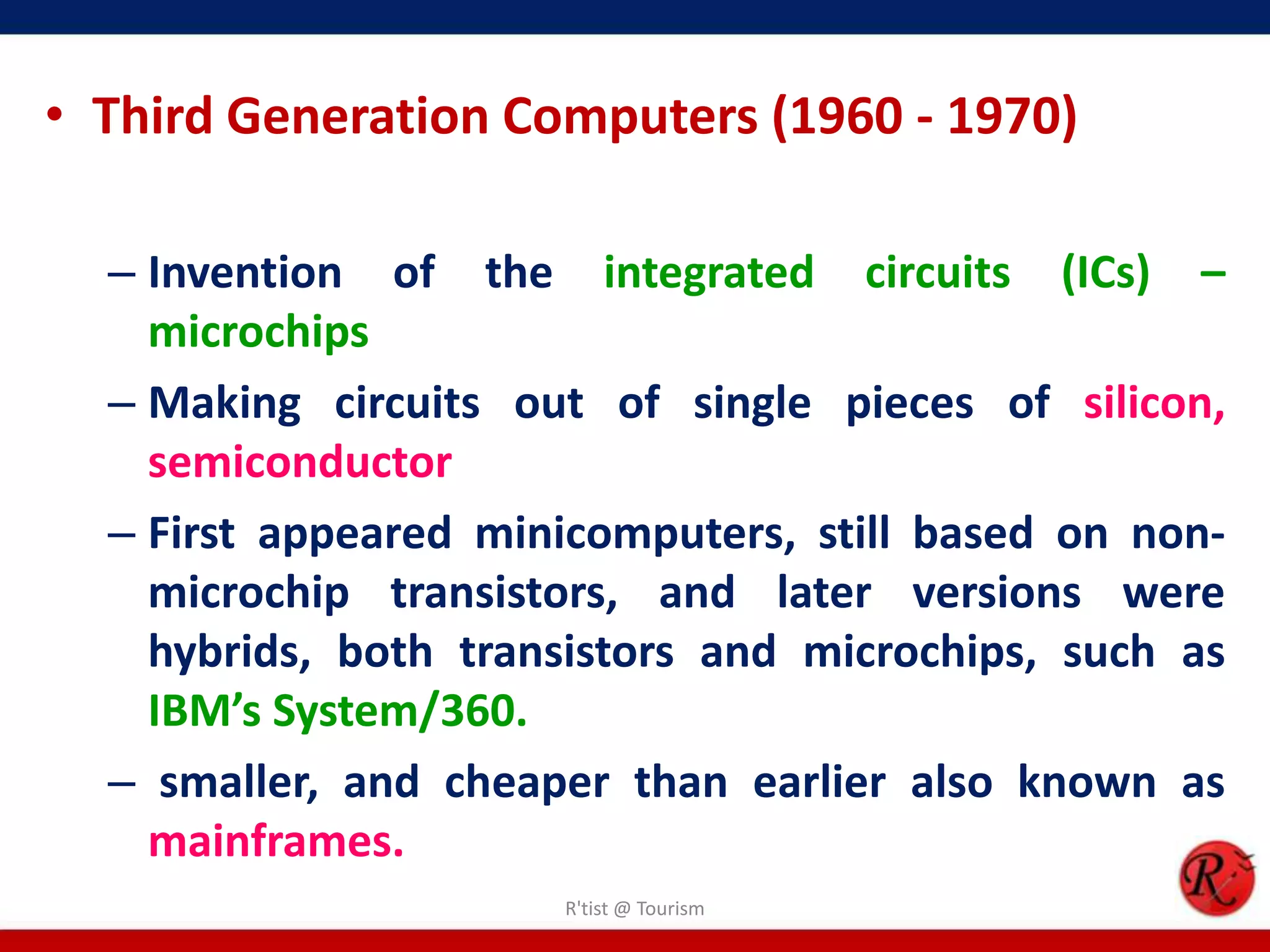 • Third Generation Computers (1960 - 1970)
– Invention of the integrated circuits (ICs) –
microchips
– Making circuits out of single pieces of silicon,
semiconductor
– First appeared minicomputers, still based on non-
microchip transistors, and later versions were
hybrids, both transistors and microchips, such as
IBM’s System/360.
– smaller, and cheaper than earlier also known as
mainframes.
R'tist @ Tourism
 