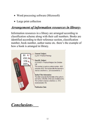 · Word processing software (Microsoft) 
· Large print collection 
Arrangement of information resources in library- 
Information resources in a library are arranged according to 
classification scheme along with their call numbers. Books are 
identified according to their reference section, classification 
number, book number, author name etc. there’s the example of 
how a book is arranged in library. 
Conclusion- 
12 
 