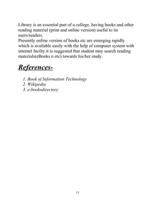 Library is an essential part of a college, having books and other 
reading material (print and online version) useful to its 
users/readers. 
Presently online version of books etc are emerging rapidly 
which is available easily with the help of computer system with 
internet facilty.it is suggested that student may search reading 
materials(eBooks n etc) towards his/her study. 
References- 
1. Book of Information Technology 
2. Wikipedia 
3. e-booksdirectory 
13 

