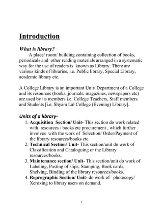 Introduction 
What is library? 
A place/ room/ building containing collection of books, 
periodicals and other reading materials arranged in a systematic 
way for the use of readers is known as Library. There are 
various kinds of libraries, i.e. Public library, Special Library, 
academic library etc. 
A College Library is an important Unit/ Department of a College 
and its resources (books, journals, magazines, newspapers etc) 
are used by its members i.e. College Teachers, Staff members 
and Students [i.e. Shyam Lal College (Evening) Library]. 
Units of a library- 
1. Acquisition Section/ Unit- This section do work related 
with resources / books etc procurement , which further 
involves with the work of Selection/ Order/Payment of 
the library resources/books etc. 
2. Technical Section/ Unit- This section/unit do work of 
Classification and Cataloguing or the Library 
resources/books. 
3. Maintenance section/ Unit- This section/unit do work of 
Labeling, Pasting of slips, Stamping, Book cards, 
Shelving, Binding of the library resources/books. 
4. Reprographic Section/ Unit- do work of photocopy/ 
Xeroxing to library users on demand. 
2 
 