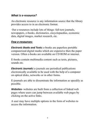 What is e-resource? 
An electronic resource is any information source that the library 
provides access to in an electronic format. 
Our e-resources include lots of things: full-text journals, 
newspapers, e-books, dictionaries, encyclopaedias, economic 
data, digital images, market research, etc. 
Few e-resources- 
Electronic Books and Texts: e-books are paperless portable 
computerized digital media which are expensive then the paper 
version. Often e-books are available on CD ROM or internet. 
E-books contain multimedia content such as texts, pictures, 
sounds etc. 
Electronic Journals: e-journals are periodical publications 
electronically available to be used with the help of a computer 
on optical disks, networks or in other forms. 
E-journals are able to disseminate the information as speedily as 
possible. 
Websites- websites are built from a collection of linked web 
pages where users can jump between available web pages by 
clicking on the active links. 
A user may have multiple options in the form of websites to 
access the information. 
4 
 