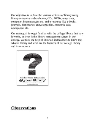 Our objective is to describe various sections of library using 
library resources such as books, CDs, DVDs, magazines, 
computer, internet access etc. and e-resource like e-books, 
journals, dictionaries, encyclopaedias, economic data, 
newspapers etc. 
Our main goal is to get familiar with the college library that how 
it works, or what is the library management system in our 
college. We took the help of librarian and teachers to know that 
what is library and what are the features of our college library 
and its resources 
Observations 
6 
 
