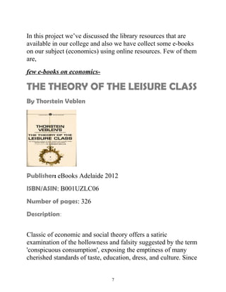 In this project we’ve discussed the library resources that are 
available in our college and also we have collect some e-books 
on our subject (economics) using online resources. Few of them 
are, 
few e-books on economics- 
THE THEORY OF THE LEISURE CLASS 
By Thorstein Veblen 
Publisher: eBooks Adelaide 2012 
ISBN/ASIN: B001UZLC06 
Number of pages: 326 
Description: 
Classic of economic and social theory offers a satiric 
examination of the hollowness and falsity suggested by the term 
'conspicuous consumption', exposing the emptiness of many 
cherished standards of taste, education, dress, and culture. Since 
7 
 