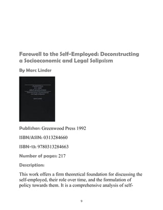 Farewell to the Self-Employed: Deconstructing 
a Socioeconomic and Legal Solipsism 
By Marc Linder 
Publisher: Greenwood Press 1992 
ISBN/ASIN: 0313284660 
ISBN-13: 9780313284663 
Number of pages: 217 
Description: 
This work offers a firm theoretical foundation for discussing the 
self-employed, their role over time, and the formulation of 
policy towards them. It is a comprehensive analysis of self- 
9 
 