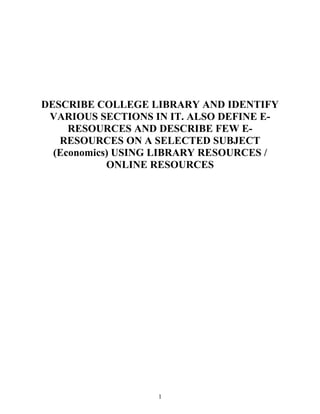 DESCRIBE COLLEGE LIBRARY AND IDENTIFY 
VARIOUS SECTIONS IN IT. ALSO DEFINE E-RESOURCES 
AND DESCRIBE FEW E-RESOURCES 
ON A SELECTED SUBJECT 
(Economics) USING LIBRARY RESOURCES / 
ONLINE RESOURCES 
1 
 