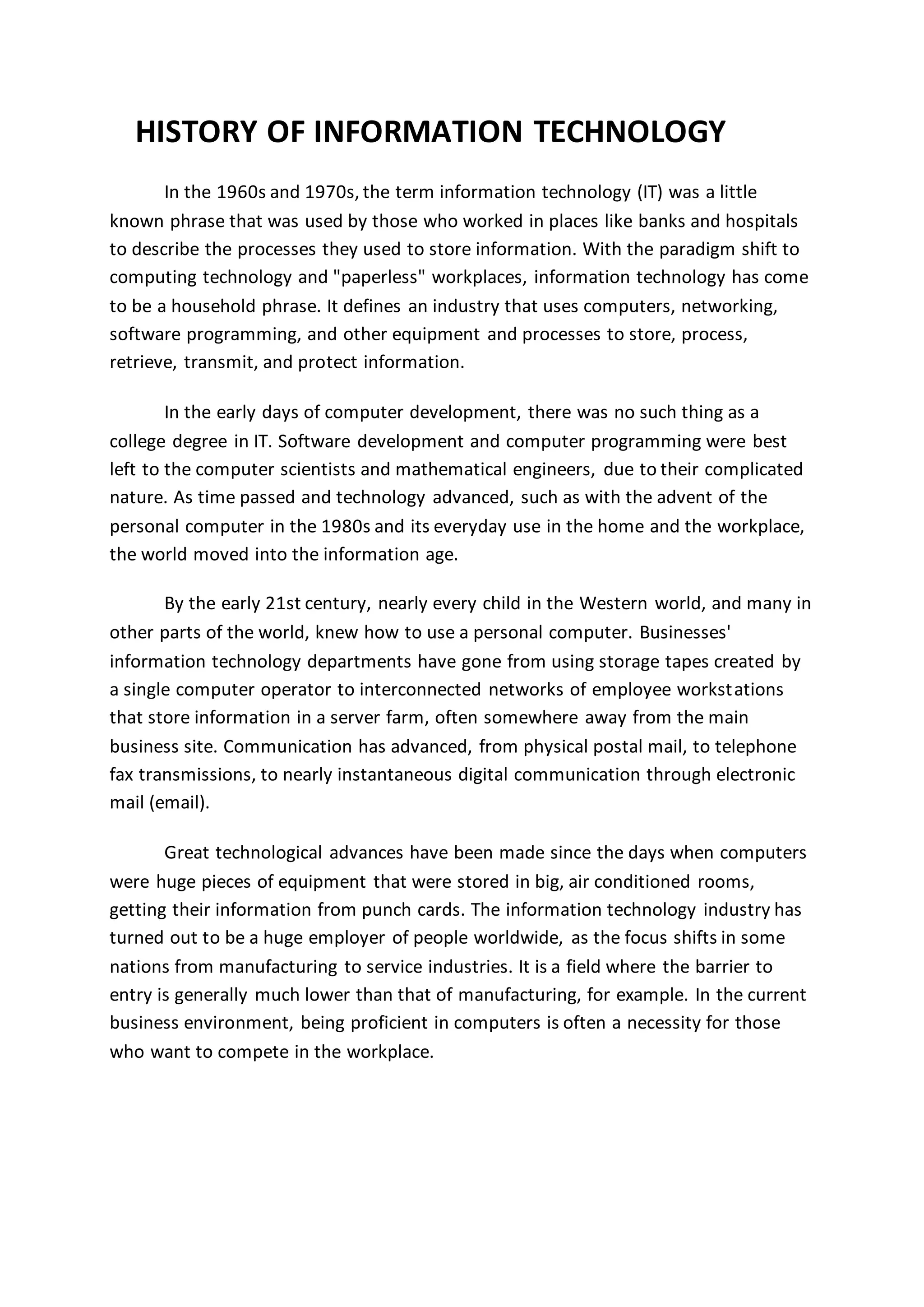 HISTORY OF INFORMATION TECHNOLOGY
In the 1960s and 1970s, the term information technology (IT) was a little
known phrase that was used by those who worked in places like banks and hospitals
to describe the processes they used to store information. With the paradigm shift to
computing technology and "paperless" workplaces, information technology has come
to be a household phrase. It defines an industry that uses computers, networking,
software programming, and other equipment and processes to store, process,
retrieve, transmit, and protect information.
In the early days of computer development, there was no such thing as a
college degree in IT. Software development and computer programming were best
left to the computer scientists and mathematical engineers, due to their complicated
nature. As time passed and technology advanced, such as with the advent of the
personal computer in the 1980s and its everyday use in the home and the workplace,
the world moved into the information age.
By the early 21st century, nearly every child in the Western world, and many in
other parts of the world, knew how to use a personal computer. Businesses'
information technology departments have gone from using storage tapes created by
a single computer operator to interconnected networks of employee workstations
that store information in a server farm, often somewhere away from the main
business site. Communication has advanced, from physical postal mail, to telephone
fax transmissions, to nearly instantaneous digital communication through electronic
mail (email).
Great technological advances have been made since the days when computers
were huge pieces of equipment that were stored in big, air conditioned rooms,
getting their information from punch cards. The information technology industry has
turned out to be a huge employer of people worldwide, as the focus shifts in some
nations from manufacturing to service industries. It is a field where the barrier to
entry is generally much lower than that of manufacturing, for example. In the current
business environment, being proficient in computers is often a necessity for those
who want to compete in the workplace.
 