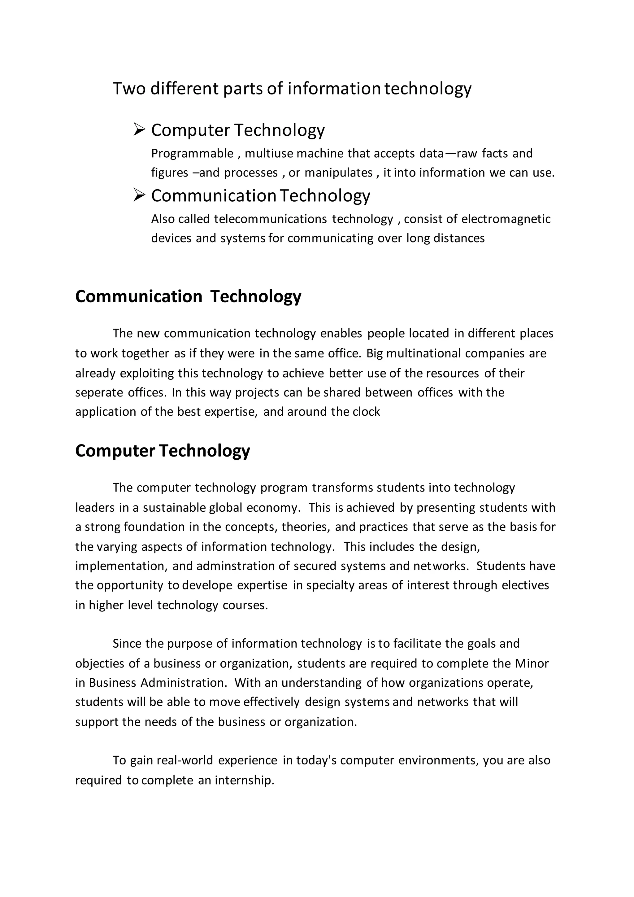 Two different parts of informationtechnology
 Computer Technology
Programmable , multiuse machine that accepts data—raw facts and
figures –and processes , or manipulates , it into information we can use.
 CommunicationTechnology
Also called telecommunications technology , consist of electromagnetic
devices and systems for communicating over long distances
Communication Technology
The new communication technology enables people located in different places
to work together as if they were in the same office. Big multinational companies are
already exploiting this technology to achieve better use of the resources of their
seperate offices. In this way projects can be shared between offices with the
application of the best expertise, and around the clock
Computer Technology
The computer technology program transforms students into technology
leaders in a sustainable global economy. This is achieved by presenting students with
a strong foundation in the concepts, theories, and practices that serve as the basis for
the varying aspects of information technology. This includes the design,
implementation, and adminstration of secured systems and networks. Students have
the opportunity to develope expertise in specialty areas of interest through electives
in higher level technology courses.
Since the purpose of information technology is to facilitate the goals and
objecties of a business or organization, students are required to complete the Minor
in Business Administration. With an understanding of how organizations operate,
students will be able to move effectively design systems and networks that will
support the needs of the business or organization.
To gain real-world experience in today's computer environments, you are also
required to complete an internship.
 