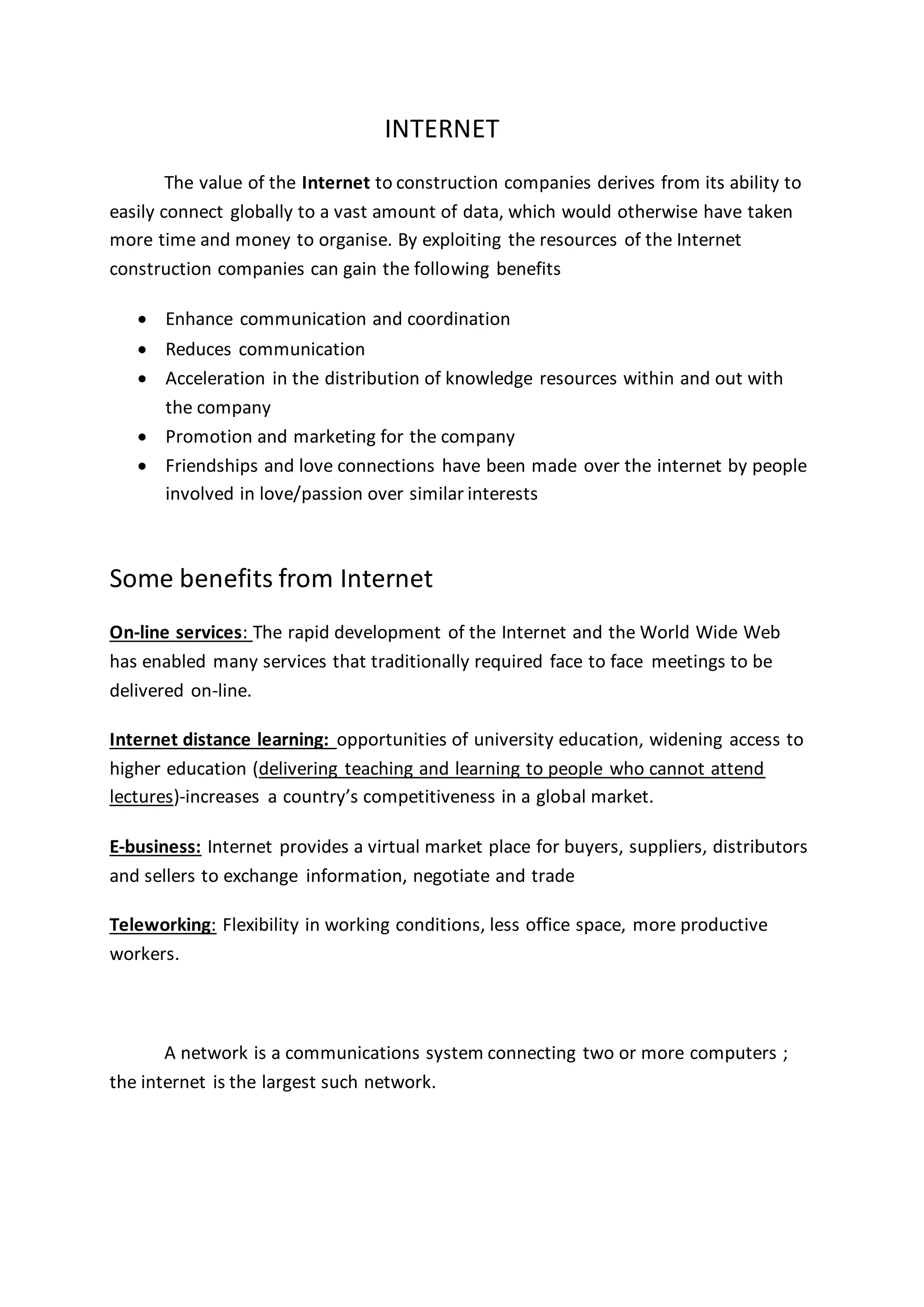 INTERNET
The value of the Internet to construction companies derives from its ability to
easily connect globally to a vast amount of data, which would otherwise have taken
more time and money to organise. By exploiting the resources of the Internet
construction companies can gain the following benefits
 Enhance communication and coordination
 Reduces communication
 Acceleration in the distribution of knowledge resources within and out with
the company
 Promotion and marketing for the company
 Friendships and love connections have been made over the internet by people
involved in love/passion over similar interests
Some benefits from Internet
On-line services: The rapid development of the Internet and the World Wide Web
has enabled many services that traditionally required face to face meetings to be
delivered on-line.
Internet distance learning: opportunities of university education, widening access to
higher education (delivering teaching and learning to people who cannot attend
lectures)-increases a country’s competitiveness in a global market.
E-business: Internet provides a virtual market place for buyers, suppliers, distributors
and sellers to exchange information, negotiate and trade
Teleworking: Flexibility in working conditions, less office space, more productive
workers.
A network is a communications system connecting two or more computers ;
the internet is the largest such network.
 