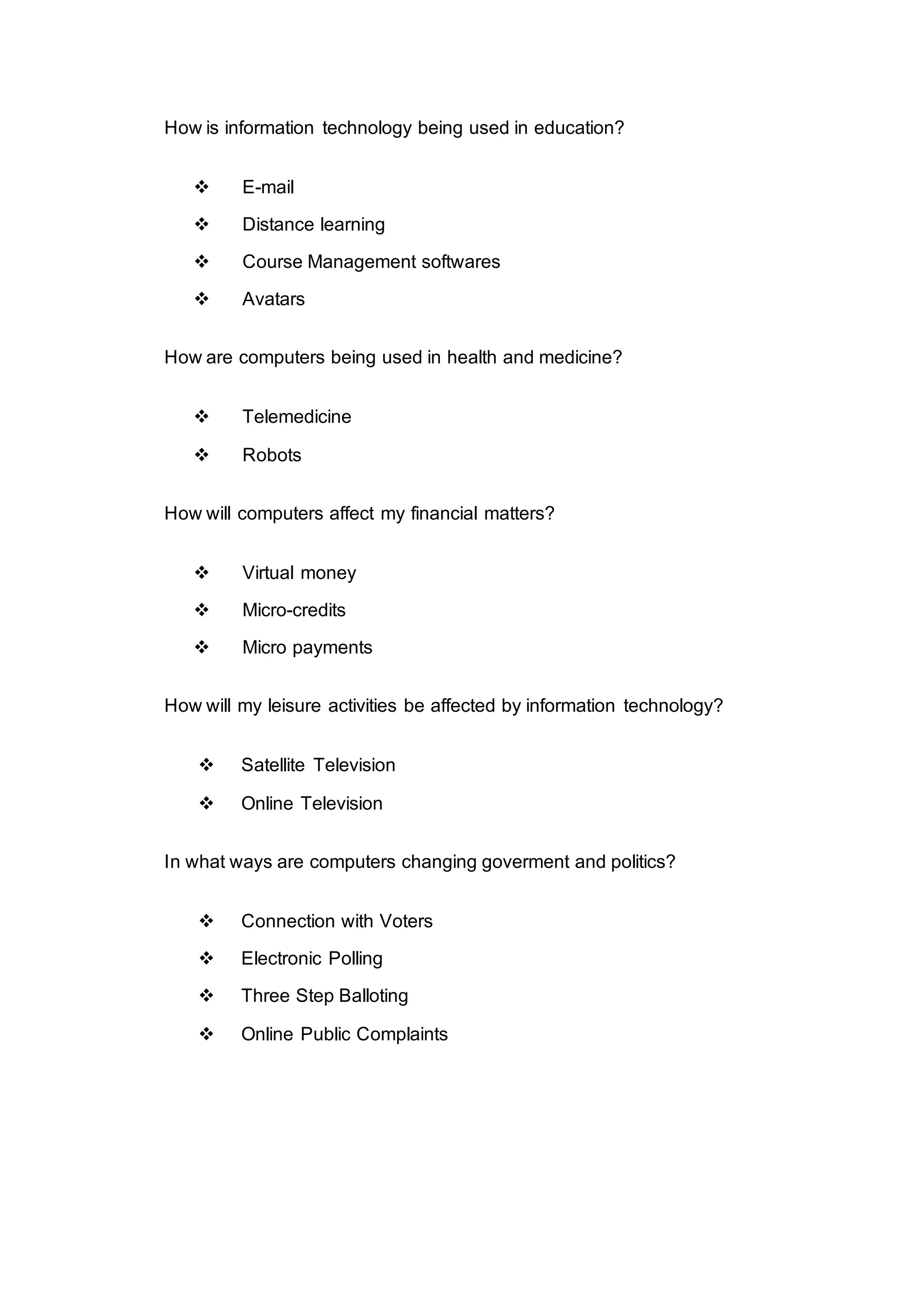 How is information technology being used in education?
 E-mail
 Distance learning
 Course Management softwares
 Avatars
How are computers being used in health and medicine?
 Telemedicine
 Robots
How will computers affect my financial matters?
 Virtual money
 Micro-credits
 Micro payments
How will my leisure activities be affected by information technology?
 Satellite Television
 Online Television
In what ways are computers changing goverment and politics?
 Connection with Voters
 Electronic Polling
 Three Step Balloting
 Online Public Complaints
 