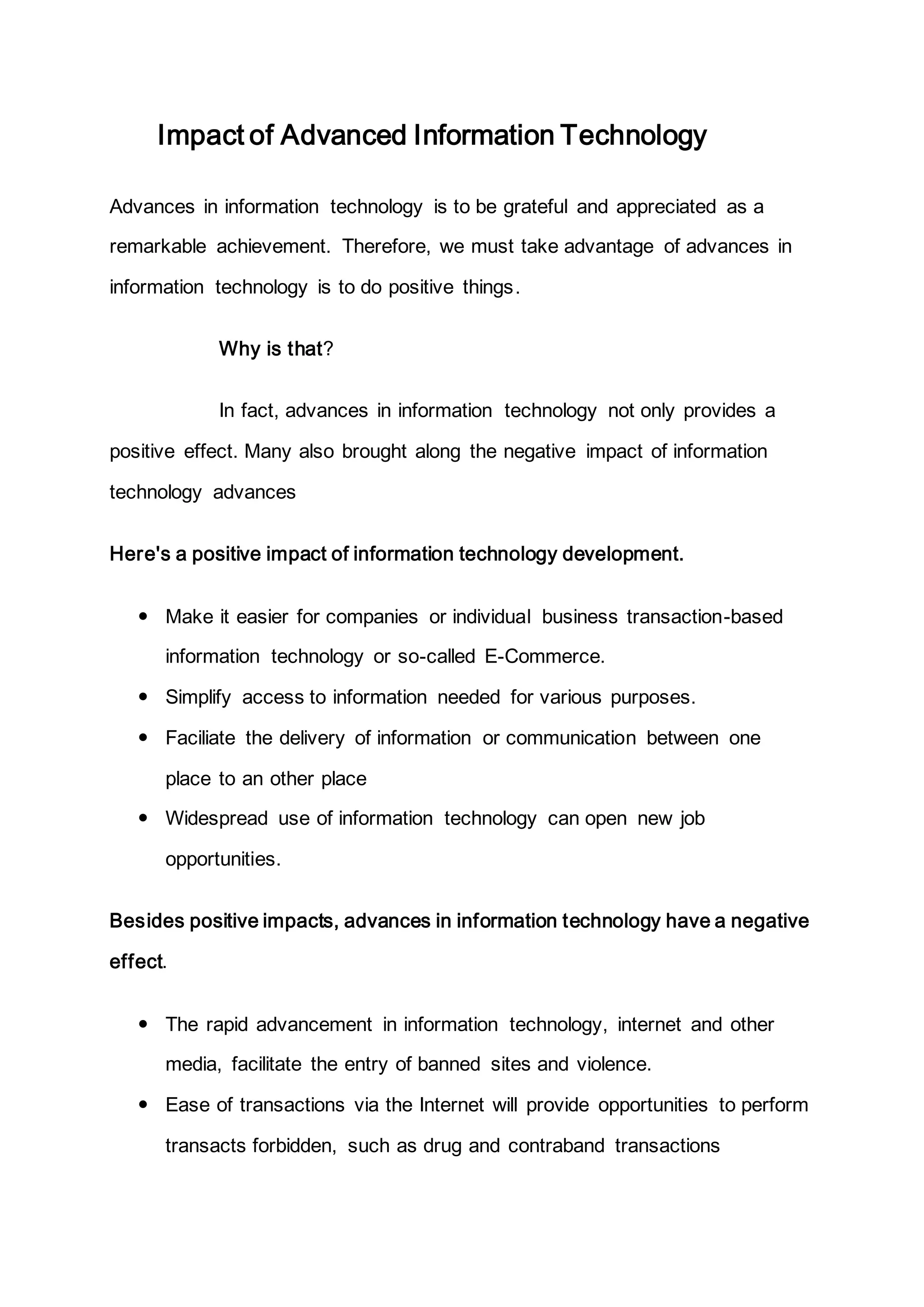 Impact of Advanced Information Technology
Advances in information technology is to be grateful and appreciated as a
remarkable achievement. Therefore, we must take advantage of advances in
information technology is to do positive things.
Why is that?
In fact, advances in information technology not only provides a
positive effect. Many also brought along the negative impact of information
technology advances
Here's a positive impact of information technology development.
 Make it easier for companies or individual business transaction-based
information technology or so-called E-Commerce.
 Simplify access to information needed for various purposes.
 Faciliate the delivery of information or communication between one
place to an other place
 Widespread use of information technology can open new job
opportunities.
Besides positive impacts, advances in information technology have a negative
effect.
 The rapid advancement in information technology, internet and other
media, facilitate the entry of banned sites and violence.
 Ease of transactions via the Internet will provide opportunities to perform
transacts forbidden, such as drug and contraband transactions
 