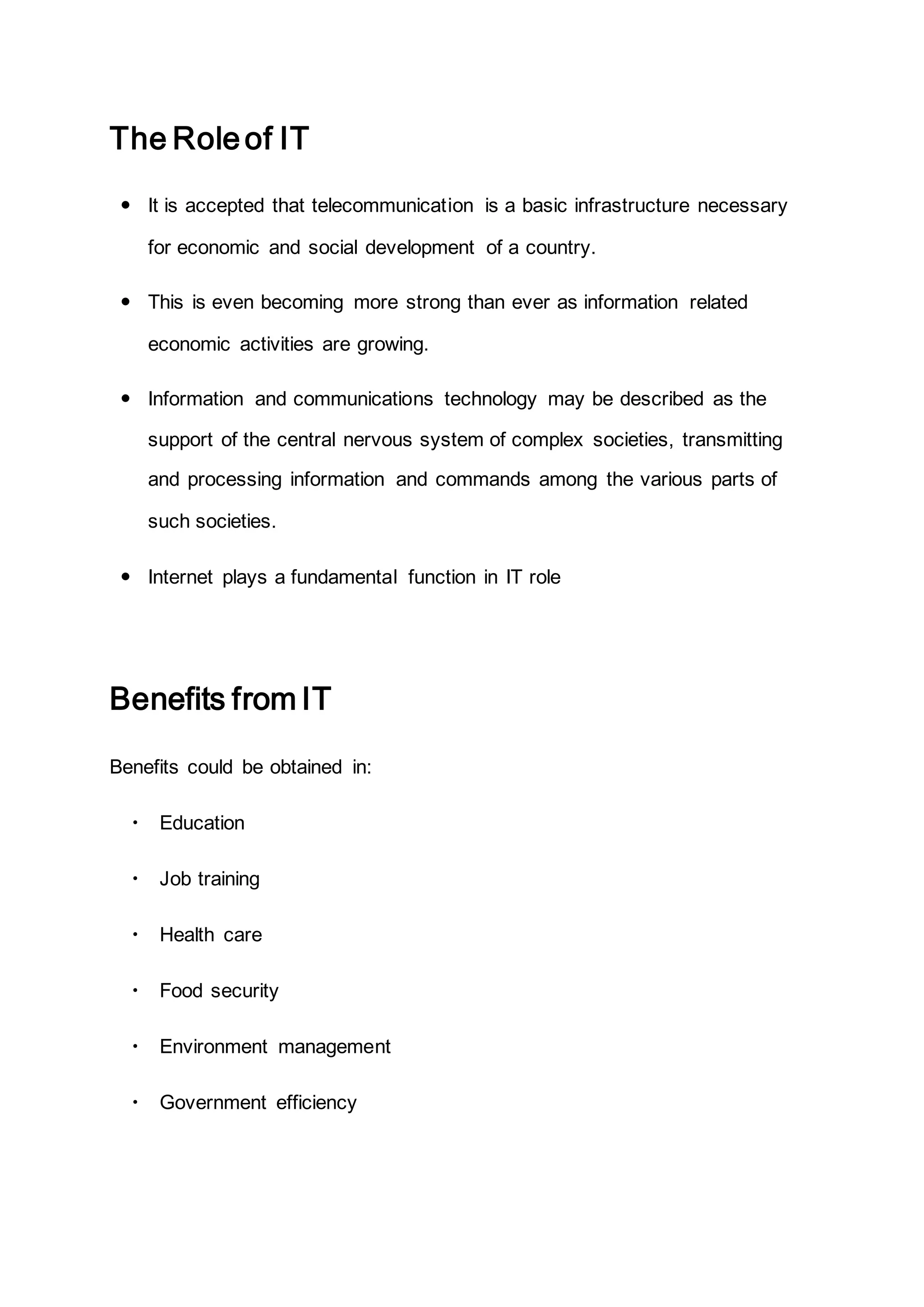 The Roleof IT
 It is accepted that telecommunication is a basic infrastructure necessary
for economic and social development of a country.
 This is even becoming more strong than ever as information related
economic activities are growing.
 Information and communications technology may be described as the
support of the central nervous system of complex societies, transmitting
and processing information and commands among the various parts of
such societies.
 Internet plays a fundamental function in IT role
Benefits from IT
Benefits could be obtained in:
 Education
 Job training
 Health care
 Food security
 Environment management
 Government efficiency
 