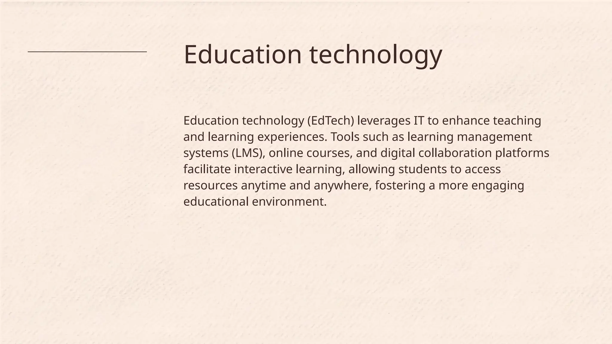 Education technology
Education technology (EdTech) leverages IT to enhance teaching
and learning experiences. Tools such as learning management
systems (LMS), online courses, and digital collaboration platforms
facilitate interactive learning, allowing students to access
resources anytime and anywhere, fostering a more engaging
educational environment.
 
