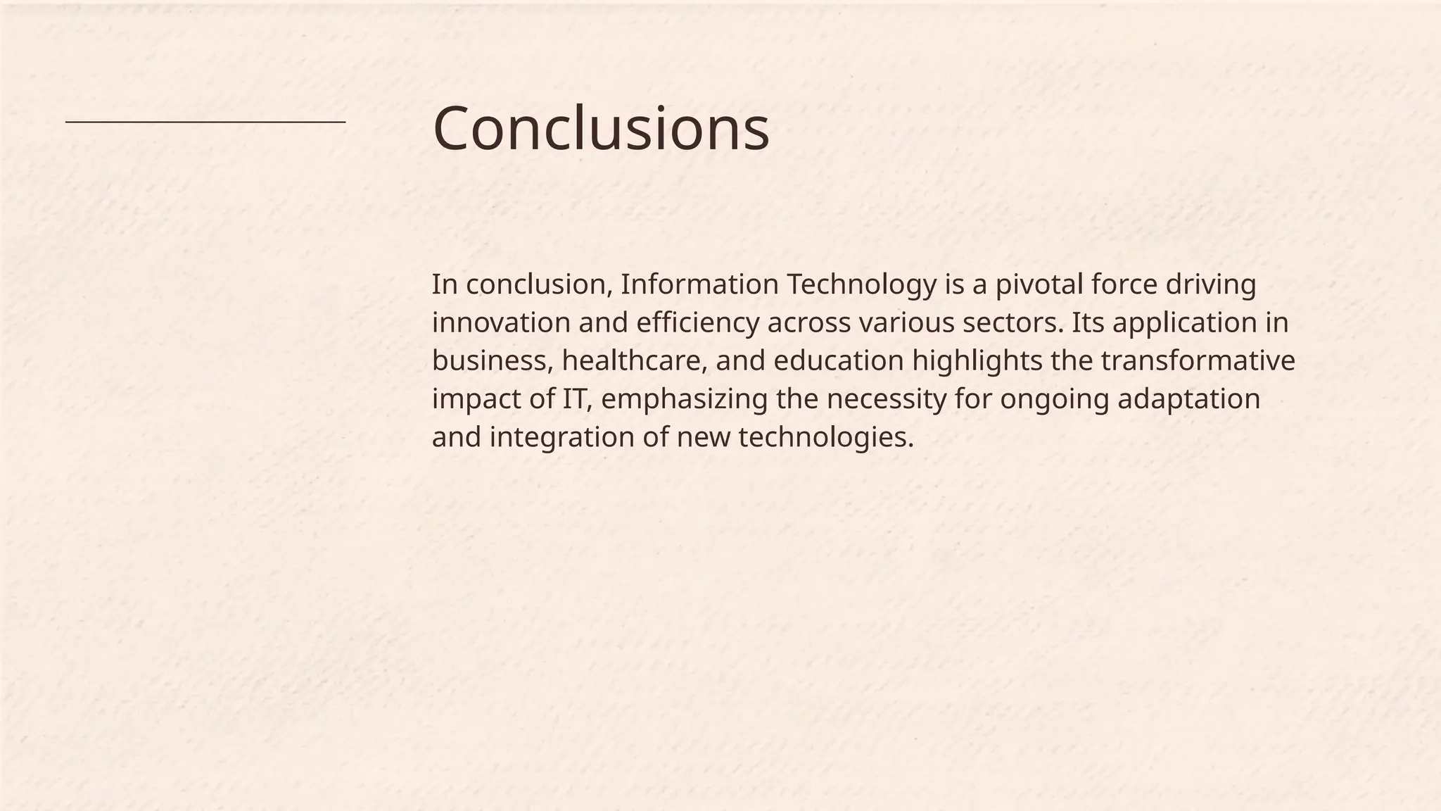 Conclusions
In conclusion, Information Technology is a pivotal force driving
innovation and efficiency across various sectors. Its application in
business, healthcare, and education highlights the transformative
impact of IT, emphasizing the necessity for ongoing adaptation
and integration of new technologies.
 