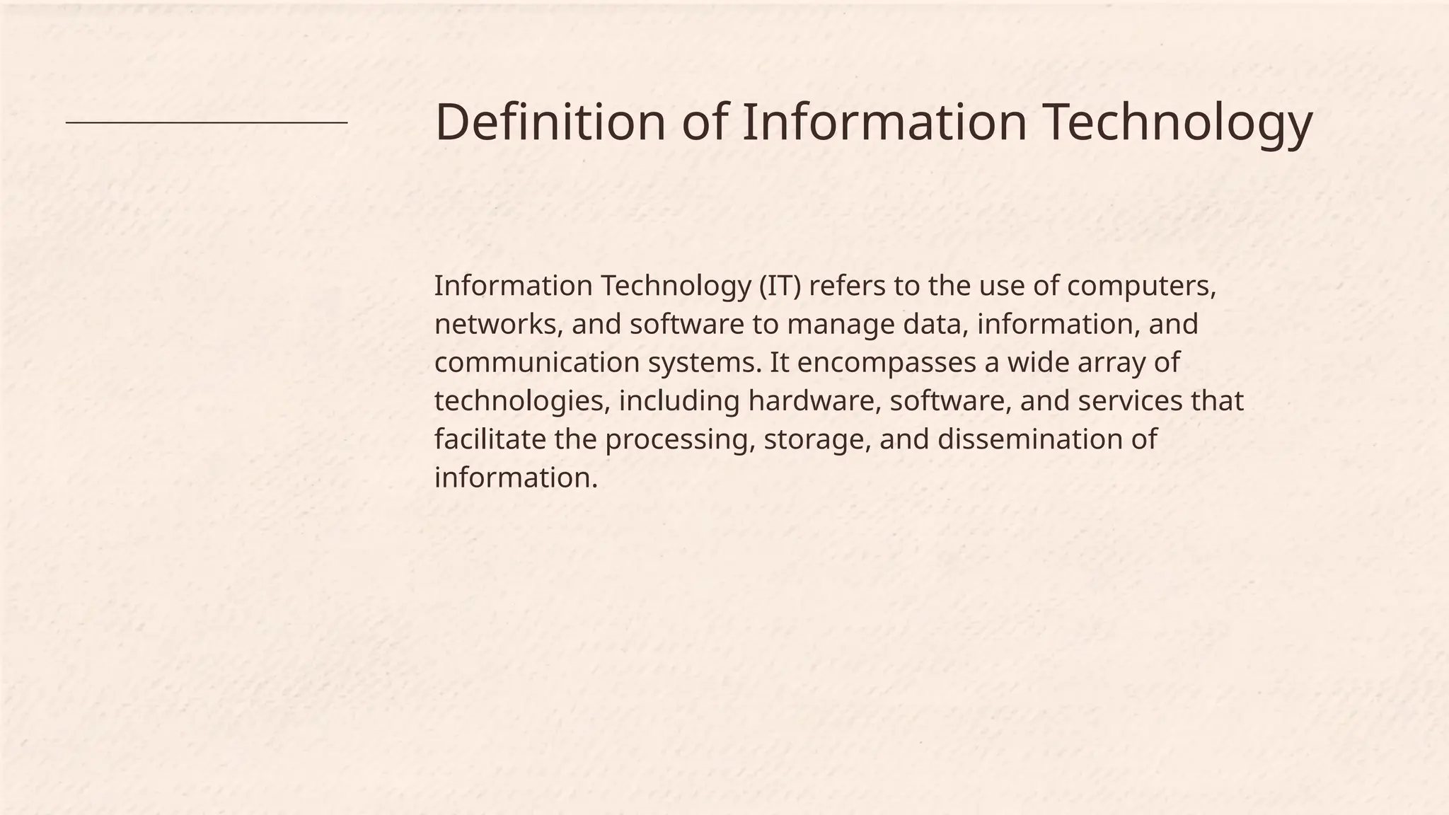 Definition of Information Technology
Information Technology (IT) refers to the use of computers,
networks, and software to manage data, information, and
communication systems. It encompasses a wide array of
technologies, including hardware, software, and services that
facilitate the processing, storage, and dissemination of
information.
 