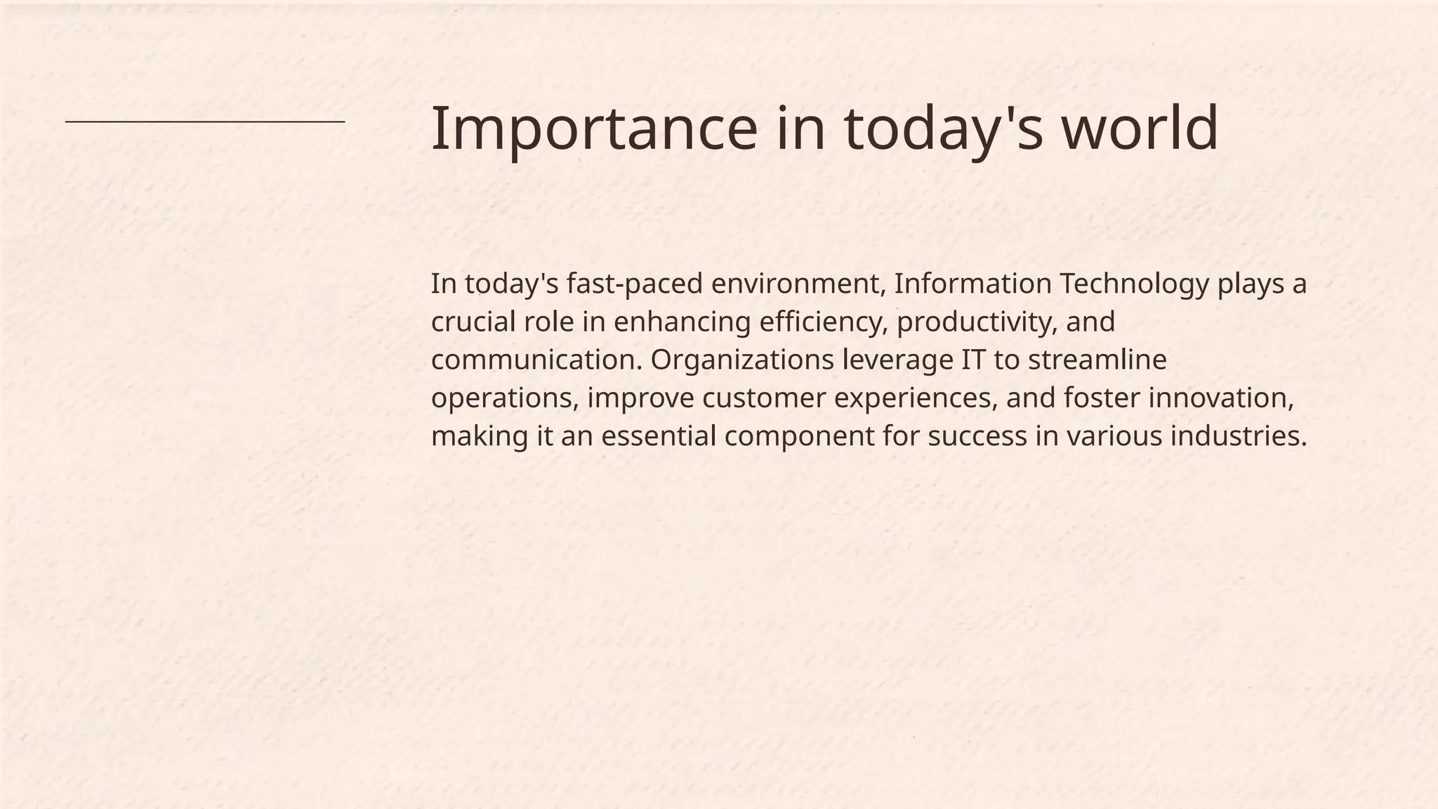 Importance in today's world
In today's fast-paced environment, Information Technology plays a
crucial role in enhancing efficiency, productivity, and
communication. Organizations leverage IT to streamline
operations, improve customer experiences, and foster innovation,
making it an essential component for success in various industries.
 