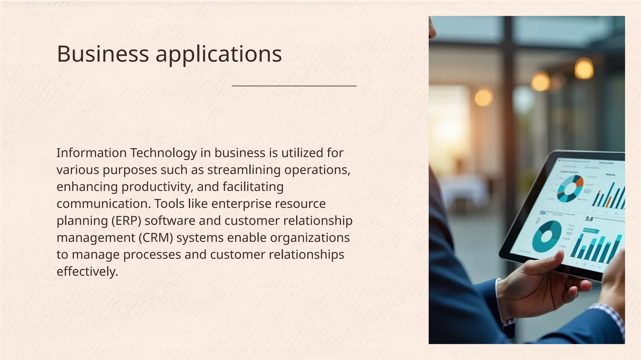 Information Technology in business is utilized for
various purposes such as streamlining operations,
enhancing productivity, and facilitating
communication. Tools like enterprise resource
planning (ERP) software and customer relationship
management (CRM) systems enable organizations
to manage processes and customer relationships
effectively.
Business applications
 