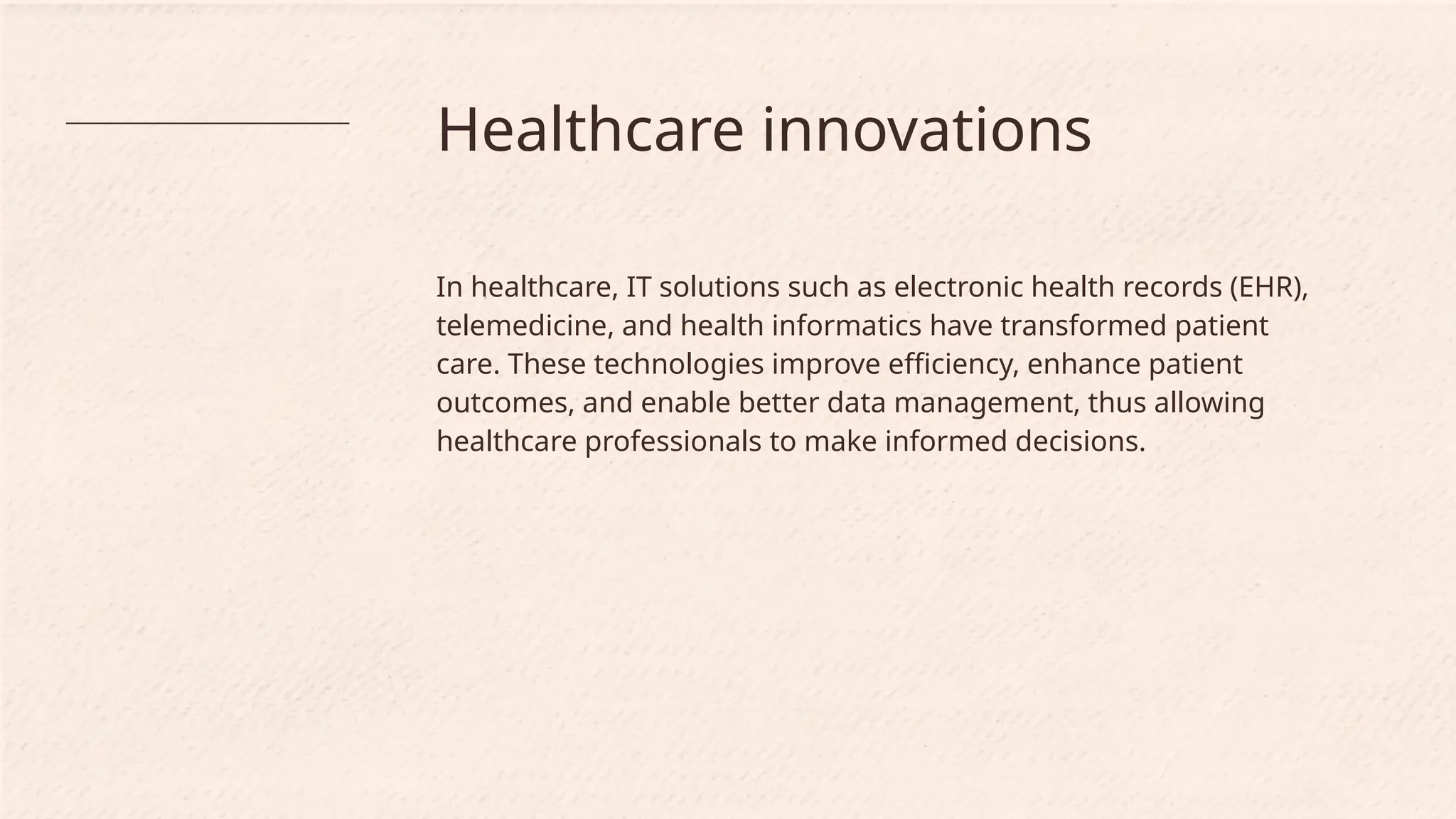 Healthcare innovations
In healthcare, IT solutions such as electronic health records (EHR),
telemedicine, and health informatics have transformed patient
care. These technologies improve efficiency, enhance patient
outcomes, and enable better data management, thus allowing
healthcare professionals to make informed decisions.
 