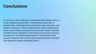 Conclusions
In conclusion, the integration of advanced technologies such as
cloud computing along with a comprehensive approach to
cybersecurity, including threat assessment, data protection, and
incident response, is vital for organizations today. Emphasizing
these areas enables companies to protect their assets, maintain
compliance with regulations, and foster trust among customers
and partners. Continued investment in IT infrastructure and
security measures will ensure a robust operational environment
and safeguard against emerging threats.
 