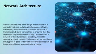 Network Architecture
Network architecture is the design and structure of a
computer network, including the hardware, software,
connectivity, communication protocols, and mode of
transmission. It plays a crucial role in ensuring that data
flows smoothly between devices. Key considerations in
network architecture include scalability, reliability,
security, and performance. Various models such as client-
server, peer-to-peer, and cloud-based architectures can be
implemented based on organizational needs.
 