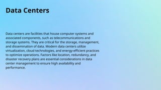 Data Centers
Data centers are facilities that house computer systems and
associated components, such as telecommunications and
storage systems. They are critical for the storage, management,
and dissemination of data. Modern data centers utilize
virtualization, cloud technologies, and energy-efficient practices
to optimize operations. Factors like location, redundancy, and
disaster recovery plans are essential considerations in data
center management to ensure high availability and
performance.
 