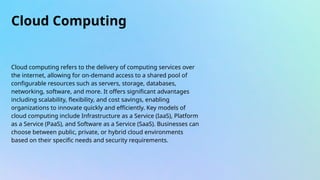 Cloud Computing
Cloud computing refers to the delivery of computing services over
the internet, allowing for on-demand access to a shared pool of
configurable resources such as servers, storage, databases,
networking, software, and more. It offers significant advantages
including scalability, flexibility, and cost savings, enabling
organizations to innovate quickly and efficiently. Key models of
cloud computing include Infrastructure as a Service (IaaS), Platform
as a Service (PaaS), and Software as a Service (SaaS). Businesses can
choose between public, private, or hybrid cloud environments
based on their specific needs and security requirements.
 