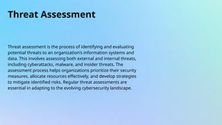 Threat Assessment
Threat assessment is the process of identifying and evaluating
potential threats to an organization’s information systems and
data. This involves assessing both external and internal threats,
including cyberattacks, malware, and insider threats. The
assessment process helps organizations prioritize their security
measures, allocate resources effectively, and develop strategies
to mitigate identified risks. Regular threat assessments are
essential in adapting to the evolving cybersecurity landscape.
 