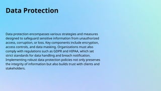 Data Protection
Data protection encompasses various strategies and measures
designed to safeguard sensitive information from unauthorized
access, corruption, or loss. Key components include encryption,
access controls, and data masking. Organizations must also
comply with regulations such as GDPR and HIPAA, which set
strict standards for data handling and breach notification.
Implementing robust data protection policies not only preserves
the integrity of information but also builds trust with clients and
stakeholders.
 