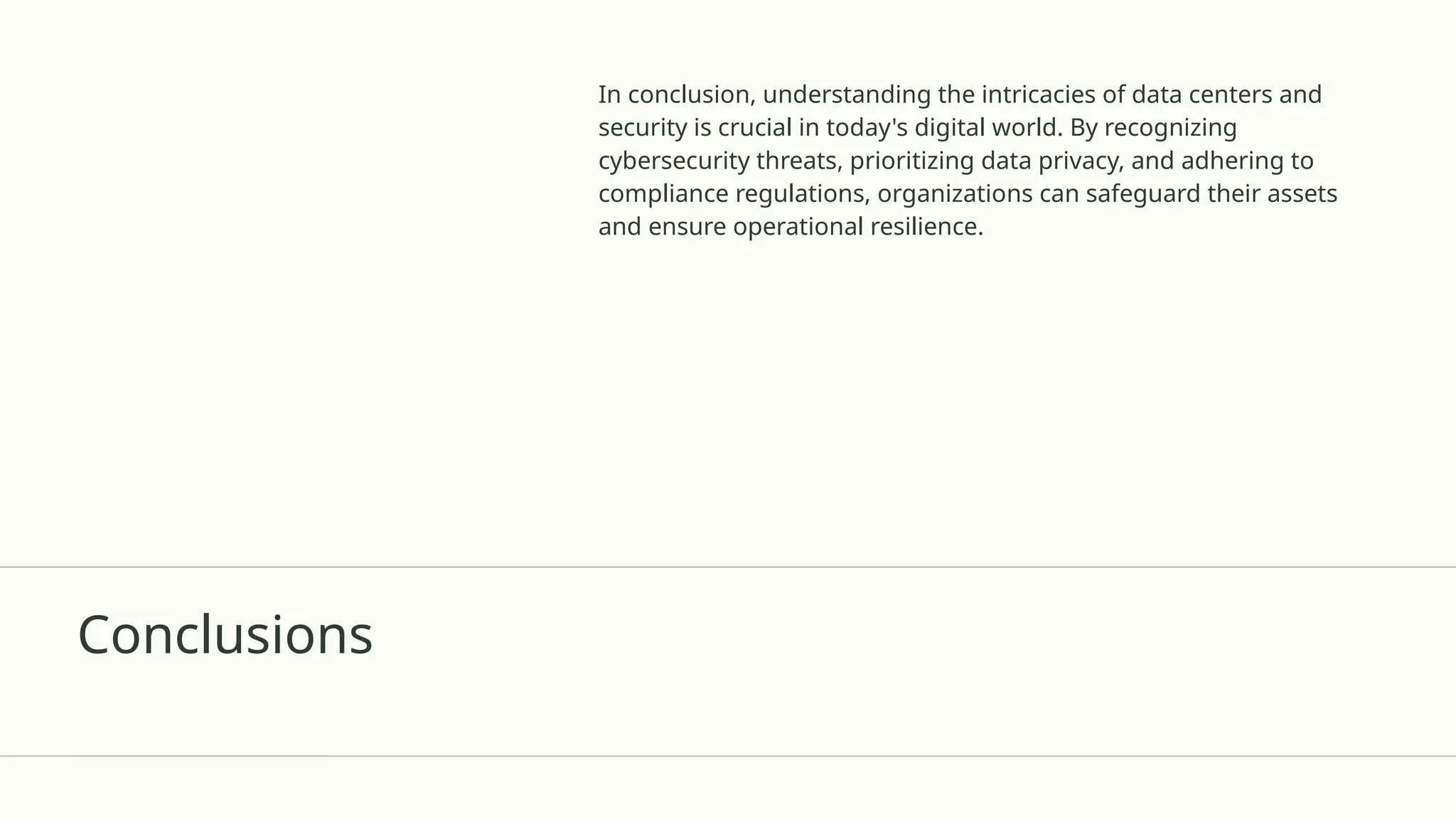 Conclusions
In conclusion, understanding the intricacies of data centers and
security is crucial in today's digital world. By recognizing
cybersecurity threats, prioritizing data privacy, and adhering to
compliance regulations, organizations can safeguard their assets
and ensure operational resilience.
 