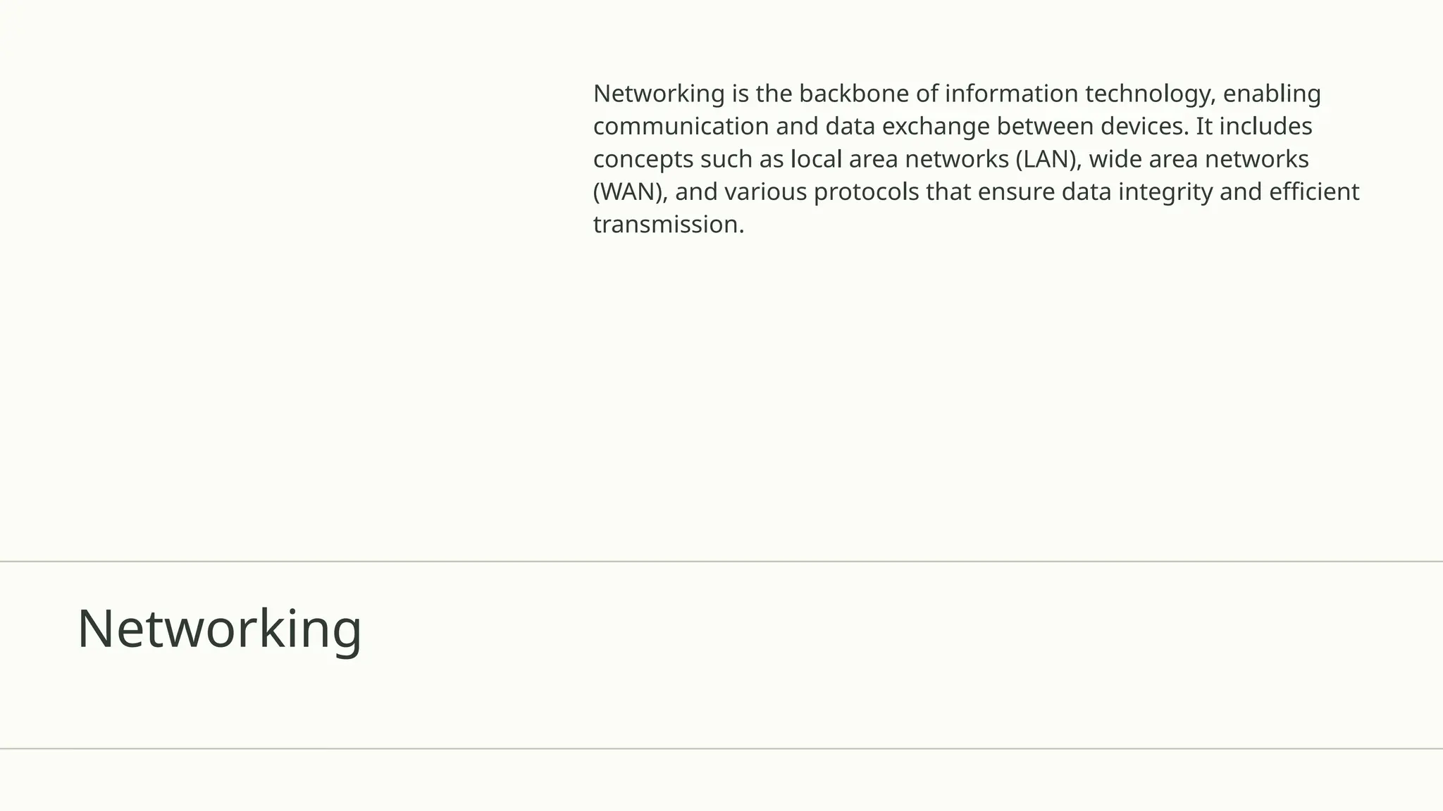 Networking
Networking is the backbone of information technology, enabling
communication and data exchange between devices. It includes
concepts such as local area networks (LAN), wide area networks
(WAN), and various protocols that ensure data integrity and efficient
transmission.
 