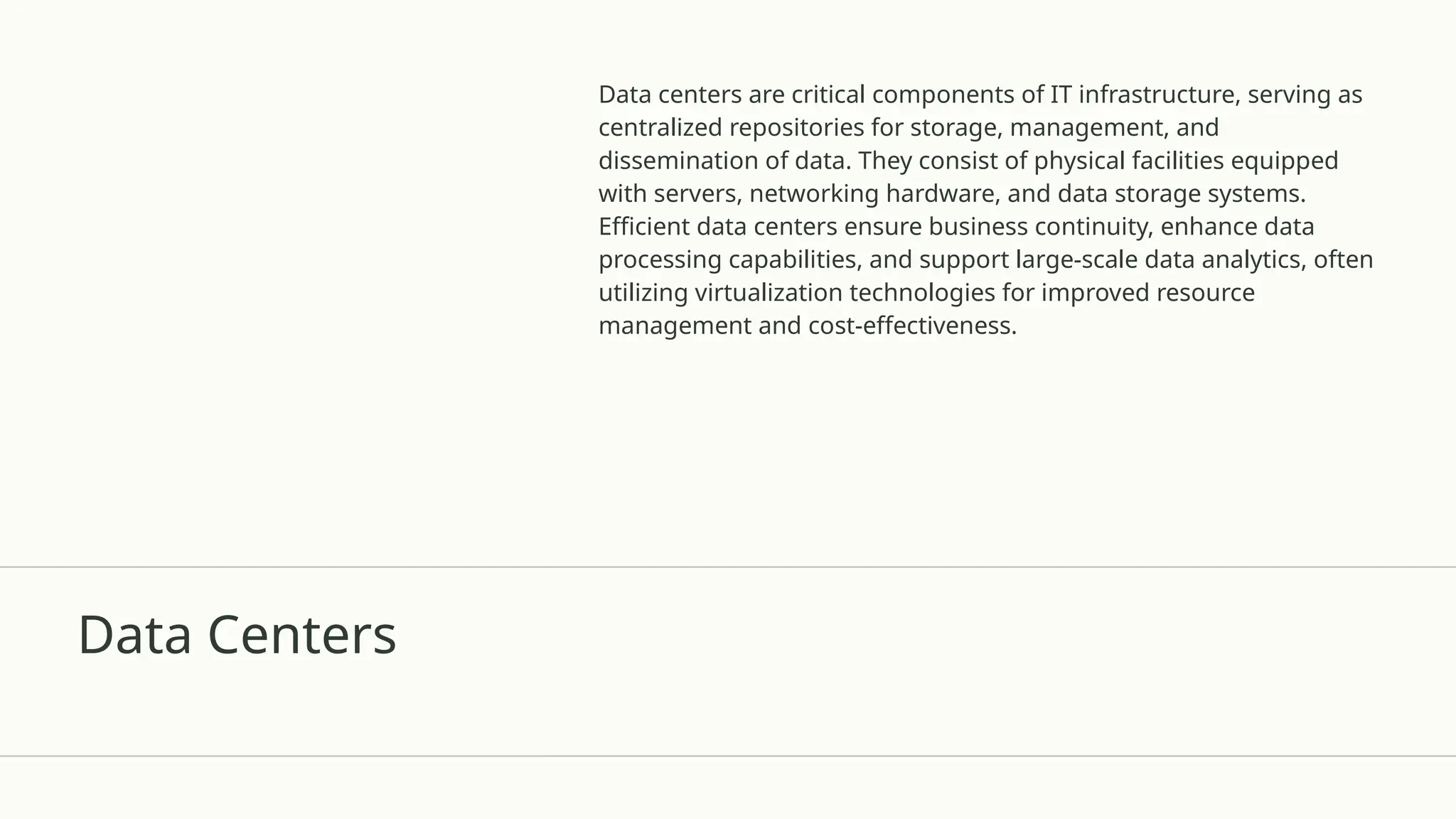 Data Centers
Data centers are critical components of IT infrastructure, serving as
centralized repositories for storage, management, and
dissemination of data. They consist of physical facilities equipped
with servers, networking hardware, and data storage systems.
Efficient data centers ensure business continuity, enhance data
processing capabilities, and support large-scale data analytics, often
utilizing virtualization technologies for improved resource
management and cost-effectiveness.
 