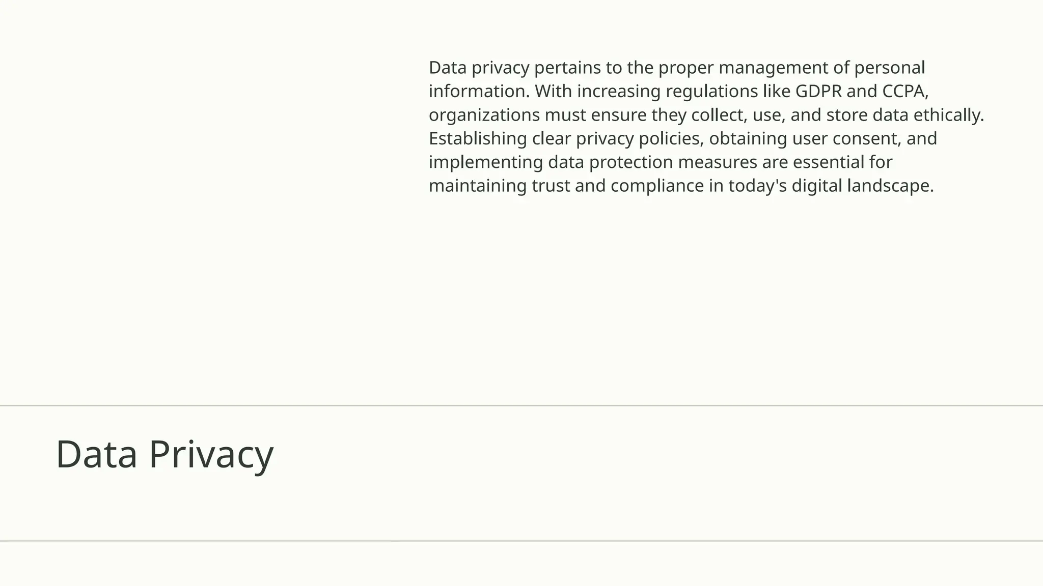 Data Privacy
Data privacy pertains to the proper management of personal
information. With increasing regulations like GDPR and CCPA,
organizations must ensure they collect, use, and store data ethically.
Establishing clear privacy policies, obtaining user consent, and
implementing data protection measures are essential for
maintaining trust and compliance in today's digital landscape.
 