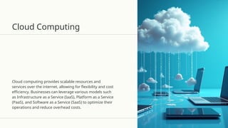 Cloud Computing
Cloud computing provides scalable resources and
services over the internet, allowing for flexibility and cost
efficiency. Businesses can leverage various models such
as Infrastructure as a Service (IaaS), Platform as a Service
(PaaS), and Software as a Service (SaaS) to optimize their
operations and reduce overhead costs.
 
