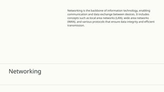 Networking
Networking is the backbone of information technology, enabling
communication and data exchange between devices. It includes
concepts such as local area networks (LAN), wide area networks
(WAN), and various protocols that ensure data integrity and efficient
transmission.
 