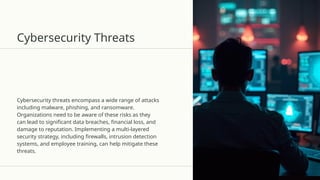 Cybersecurity Threats
Cybersecurity threats encompass a wide range of attacks
including malware, phishing, and ransomware.
Organizations need to be aware of these risks as they
can lead to significant data breaches, financial loss, and
damage to reputation. Implementing a multi-layered
security strategy, including firewalls, intrusion detection
systems, and employee training, can help mitigate these
threats.
 