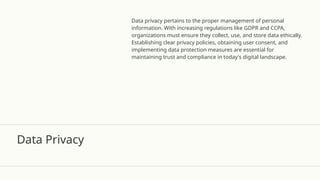 Data Privacy
Data privacy pertains to the proper management of personal
information. With increasing regulations like GDPR and CCPA,
organizations must ensure they collect, use, and store data ethically.
Establishing clear privacy policies, obtaining user consent, and
implementing data protection measures are essential for
maintaining trust and compliance in today's digital landscape.
 