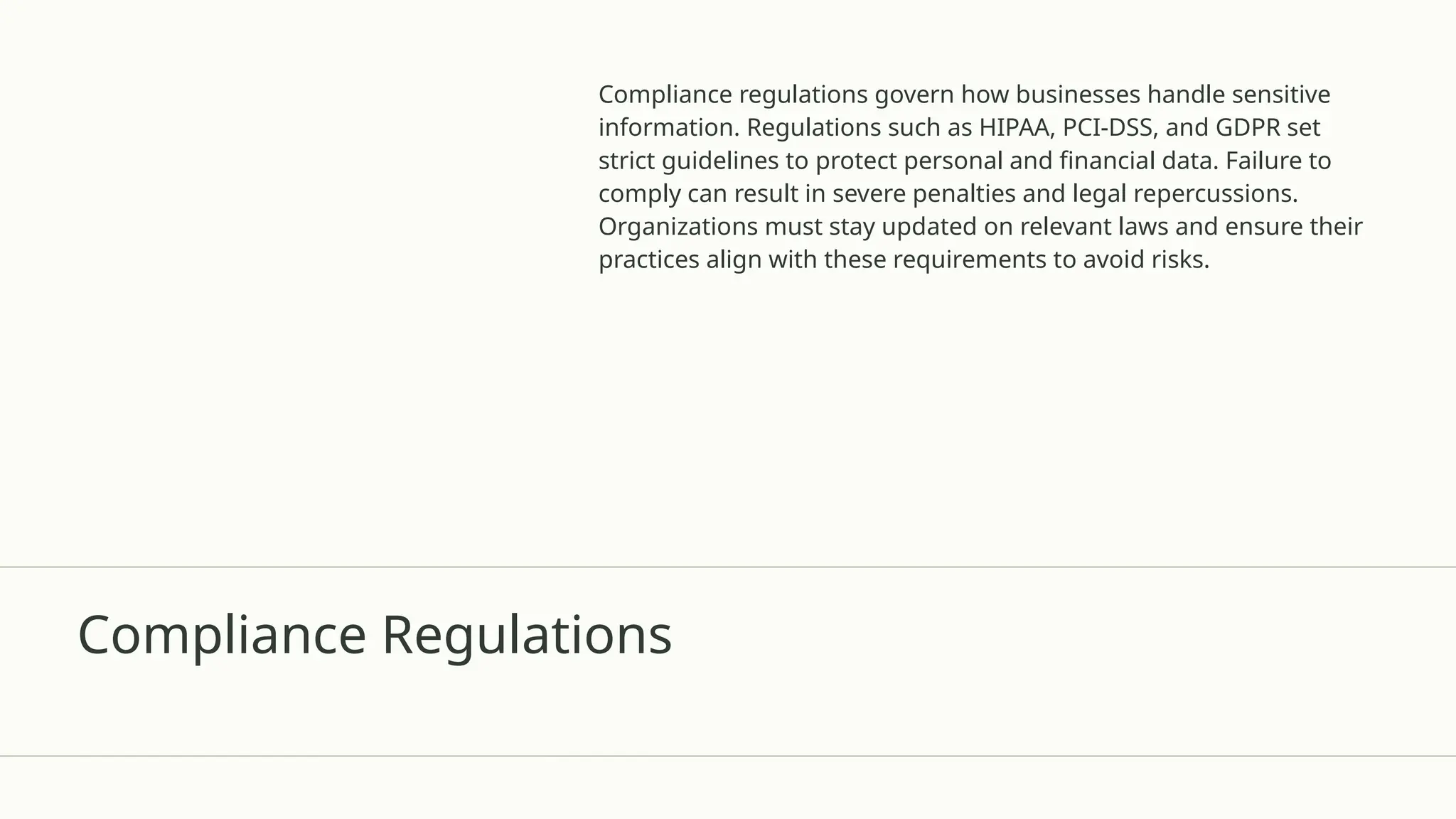 Compliance Regulations
Compliance regulations govern how businesses handle sensitive
information. Regulations such as HIPAA, PCI-DSS, and GDPR set
strict guidelines to protect personal and financial data. Failure to
comply can result in severe penalties and legal repercussions.
Organizations must stay updated on relevant laws and ensure their
practices align with these requirements to avoid risks.
 