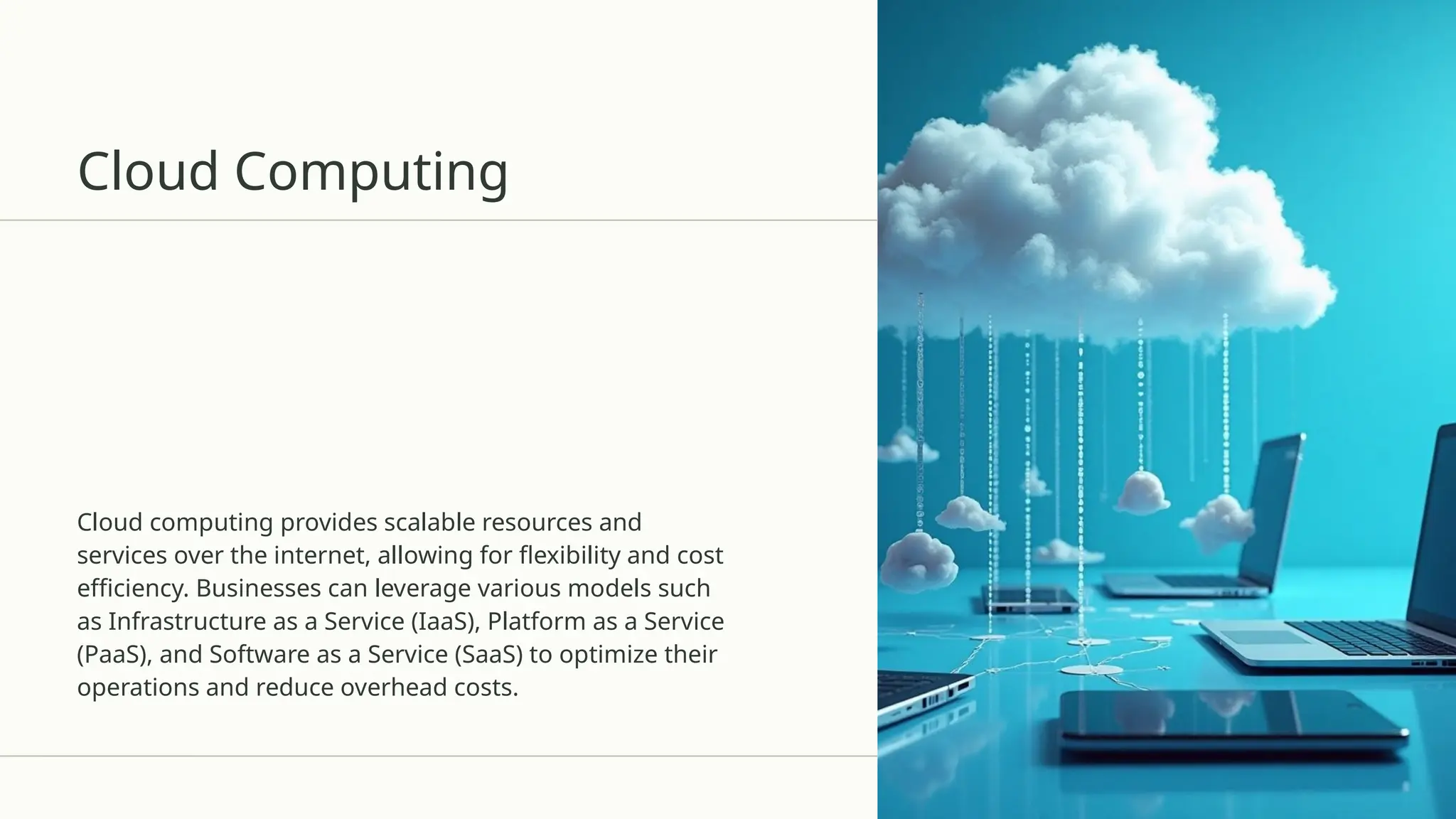 Cloud Computing
Cloud computing provides scalable resources and
services over the internet, allowing for flexibility and cost
efficiency. Businesses can leverage various models such
as Infrastructure as a Service (IaaS), Platform as a Service
(PaaS), and Software as a Service (SaaS) to optimize their
operations and reduce overhead costs.
 