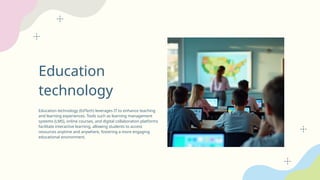 Education
technology
Education technology (EdTech) leverages IT to enhance teaching
and learning experiences. Tools such as learning management
systems (LMS), online courses, and digital collaboration platforms
facilitate interactive learning, allowing students to access
resources anytime and anywhere, fostering a more engaging
educational environment.
 