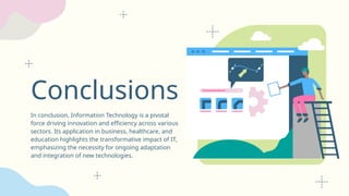 Conclusions
In conclusion, Information Technology is a pivotal
force driving innovation and efficiency across various
sectors. Its application in business, healthcare, and
education highlights the transformative impact of IT,
emphasizing the necessity for ongoing adaptation
and integration of new technologies.
 